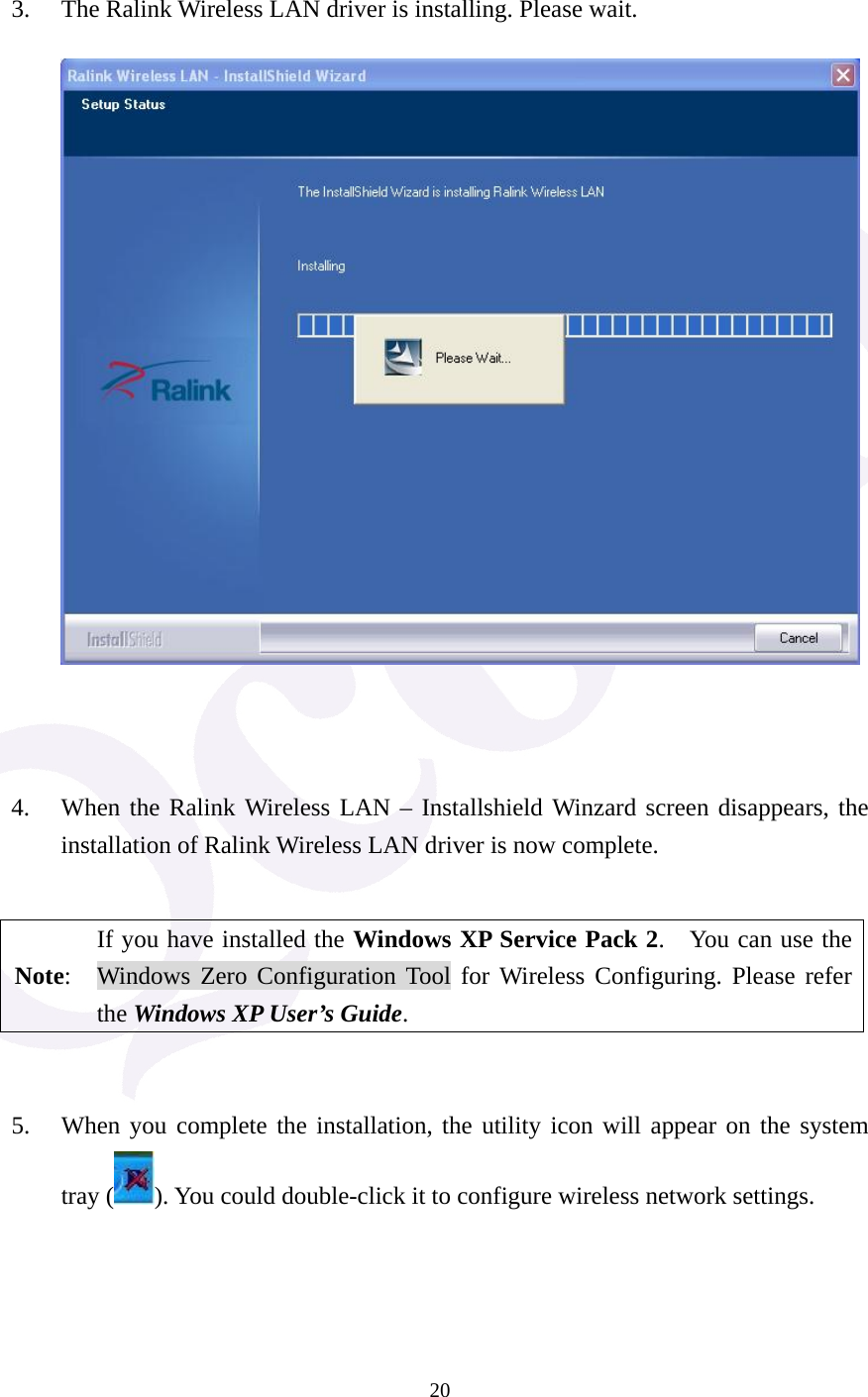  20  3. The Ralink Wireless LAN driver is installing. Please wait.          4. When the Ralink Wireless LAN &ndash; Installshield Winzard screen disappears, the installation of Ralink Wireless LAN driver is now complete.      Note: If you have installed the Windows XP Service Pack 2.    You can use the Windows Zero Configuration Tool for Wireless Configuring. Please refer the Windows XP User&rsquo;s Guide.   5. When you complete the installation, the utility icon will appear on the system tray ( ). You could double-click it to configure wireless network settings.    