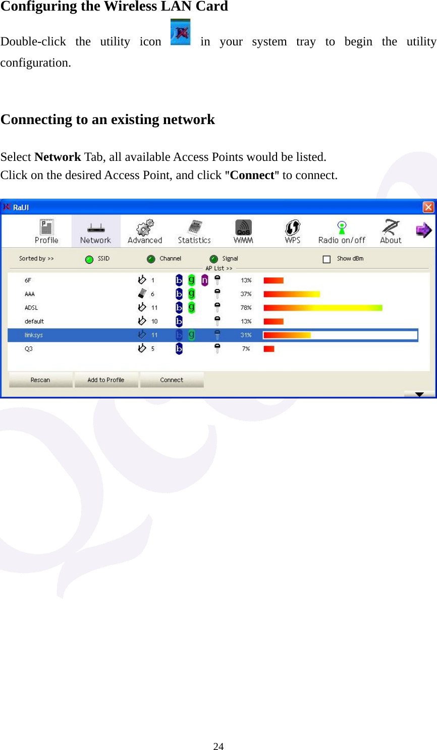  24Configuring the Wireless LAN Card Double-click the utility icon   in your system tray to begin the utility configuration.   Connecting to an existing network  Select Network Tab, all available Access Points would be listed. Click on the desired Access Point, and click "Connect" to connect.  