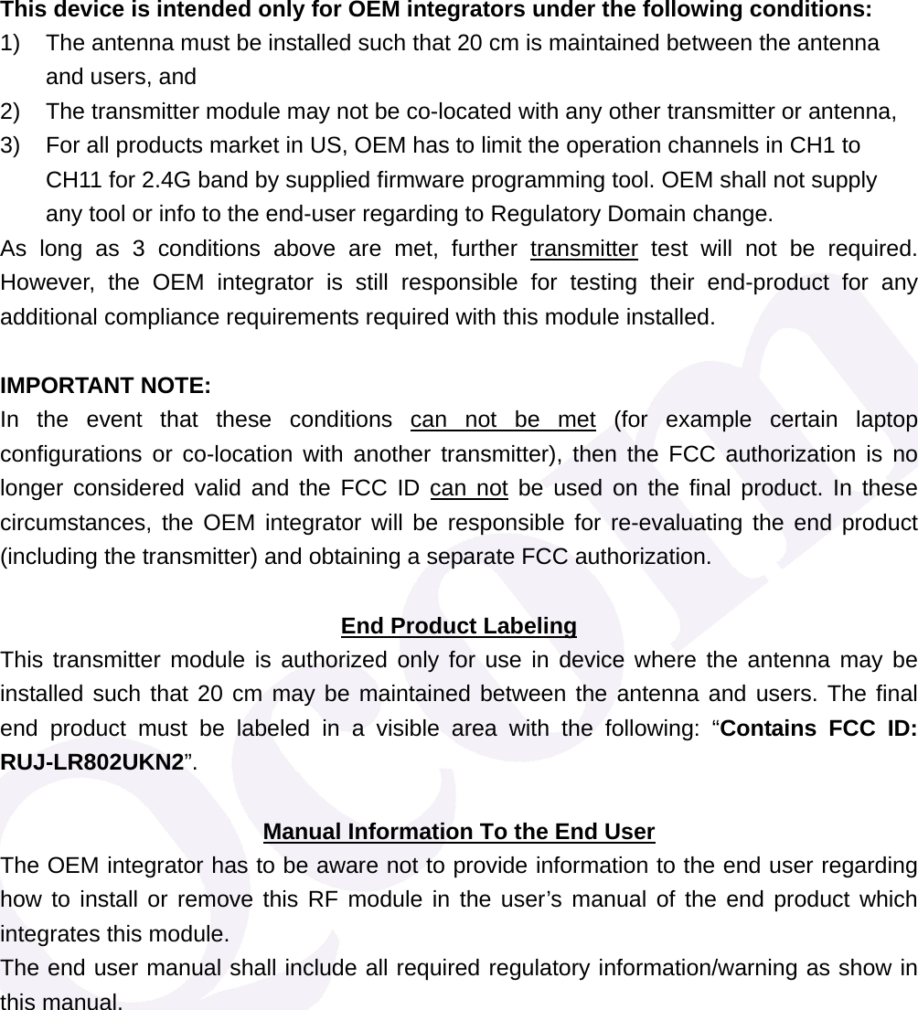 This device is intended only for OEM integrators under the following conditions: 1)  The antenna must be installed such that 20 cm is maintained between the antenna and users, and   2)  The transmitter module may not be co-located with any other transmitter or antenna,   3)  For all products market in US, OEM has to limit the operation channels in CH1 to CH11 for 2.4G band by supplied firmware programming tool. OEM shall not supply any tool or info to the end-user regarding to Regulatory Domain change. As long as 3 conditions above are met, further transmitter test will not be required. However, the OEM integrator is still responsible for testing their end-product for any additional compliance requirements required with this module installed.  IMPORTANT NOTE:  In the event that these conditions can not be met (for example certain laptop configurations or co-location with another transmitter), then the FCC authorization is no longer considered valid and the FCC ID can not be used on the final product. In these circumstances, the OEM integrator will be responsible for re-evaluating the end product (including the transmitter) and obtaining a separate FCC authorization.  End Product Labeling This transmitter module is authorized only for use in device where the antenna may be installed such that 20 cm may be maintained between the antenna and users. The final end product must be labeled in a visible area with the following: &ldquo;Contains FCC ID: RUJ-LR802UKN2&rdquo;.  Manual Information To the End User The OEM integrator has to be aware not to provide information to the end user regarding how to install or remove this RF module in the user&rsquo;s manual of the end product which integrates this module. The end user manual shall include all required regulatory information/warning as show in this manual. 