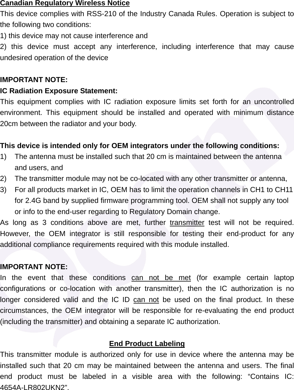 Canadian Regulatory Wireless Notice This device complies with RSS-210 of the Industry Canada Rules. Operation is subject to the following two conditions: 1) this device may not cause interference and 2) this device must accept any interference, including interference that may cause undesired operation of the device  IMPORTANT NOTE: IC Radiation Exposure Statement: This equipment complies with IC radiation exposure limits set forth for an uncontrolled environment. This equipment should be installed and operated with minimum distance 20cm between the radiator and your body.  This device is intended only for OEM integrators under the following conditions: 1)  The antenna must be installed such that 20 cm is maintained between the antenna and users, and   2)  The transmitter module may not be co-located with any other transmitter or antenna,   3)  For all products market in IC, OEM has to limit the operation channels in CH1 to CH11 for 2.4G band by supplied firmware programming tool. OEM shall not supply any tool or info to the end-user regarding to Regulatory Domain change. As long as 3 conditions above are met, further transmitter test will not be required. However, the OEM integrator is still responsible for testing their end-product for any additional compliance requirements required with this module installed.  IMPORTANT NOTE: In the event that these conditions can not be met (for example certain laptop configurations or co-location with another transmitter), then the IC authorization is no longer considered valid and the IC ID can not be used on the final product. In these circumstances, the OEM integrator will be responsible for re-evaluating the end product (including the transmitter) and obtaining a separate IC authorization.  End Product Labeling This transmitter module is authorized only for use in device where the antenna may be installed such that 20 cm may be maintained between the antenna and users. The final end product must be labeled in a visible area with the following: &ldquo;Contains IC: 4654A-LR802UKN2&rdquo;. 