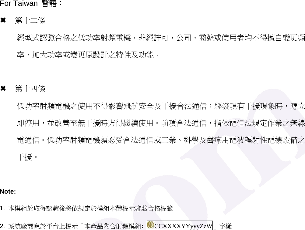 For Taiwan  警語： &micro; 第十二條   經型式認證合格之低功率射頻電機，非經許可，公司、商號或使用者均不得擅自變更頻率、加大功率或變更原設計之特性及功能。  &micro; 第十四條 低功率射頻電機之使用不得影響飛航安全及干擾合法通信；經發現有干擾現象時，應立即停用，並改善至無干擾時方得繼續使用。前項合法通信，指依電信法規定作業之無線電通信。低功率射頻電機須忍受合法通信或工業、科學及醫療用電波輻射性電機設備之干擾。  Note: 1.  本模組於取得認證後將依規定於模組本體標示審驗合格標籤 2.  系統廠商應於平台上標示「本產品內含射頻模組:  CCXXXXYYyyyZzW」字樣    