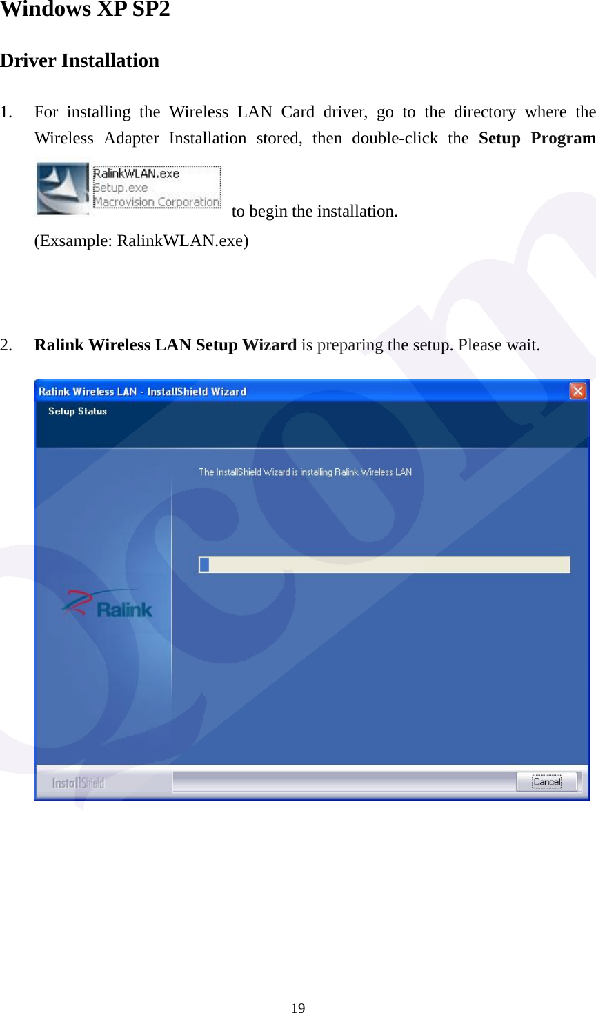  19Windows XP SP2 Driver Installation  1. For installing the Wireless LAN Card driver, go to the directory where the Wireless Adapter Installation stored, then double-click the Setup Program   to begin the installation. (Exsample: RalinkWLAN.exe)    2. Ralink Wireless LAN Setup Wizard is preparing the setup. Please wait.             