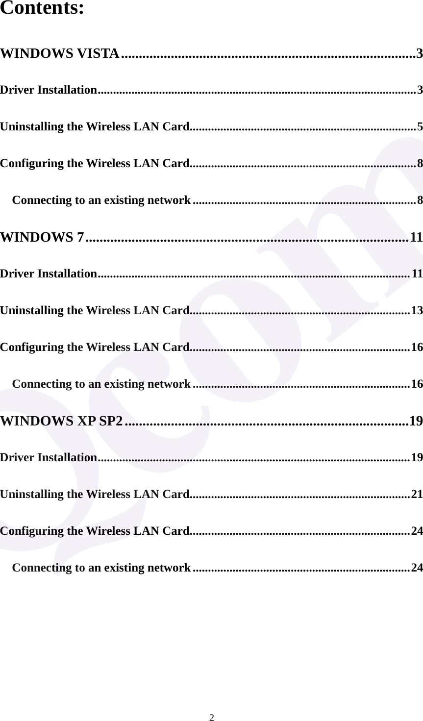 2Contents: WINDOWS VISTA...................................................................................3 Driver Installation........................................................................................................3 Uninstalling the Wireless LAN Card..........................................................................5 Configuring the Wireless LAN Card..........................................................................8 Connecting to an existing network.........................................................................8 WINDOWS 7...........................................................................................11 Driver Installation......................................................................................................11 Uninstalling the Wireless LAN Card........................................................................13 Configuring the Wireless LAN Card........................................................................16 Connecting to an existing network.......................................................................16 WINDOWS XP SP2................................................................................19 Driver Installation......................................................................................................19 Uninstalling the Wireless LAN Card........................................................................21 Configuring the Wireless LAN Card........................................................................24 Connecting to an existing network.......................................................................24       