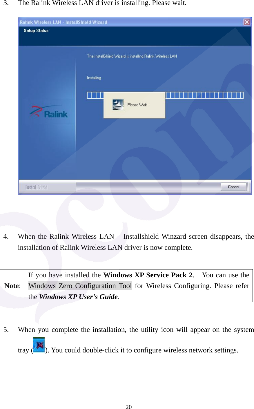  20  3. The Ralink Wireless LAN driver is installing. Please wait.          4. When the Ralink Wireless LAN &ndash; Installshield Winzard screen disappears, the installation of Ralink Wireless LAN driver is now complete.      Note: If you have installed the Windows XP Service Pack 2.    You can use the Windows Zero Configuration Tool for Wireless Configuring. Please refer the Windows XP User&rsquo;s Guide.   5. When you complete the installation, the utility icon will appear on the system tray ( ). You could double-click it to configure wireless network settings.    
