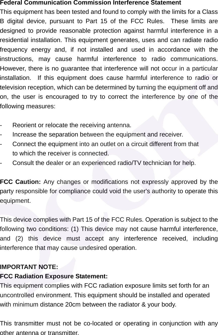 Federal Communication Commission Interference Statement This equipment has been tested and found to comply with the limits for a Class B digital device, pursuant to Part 15 of the FCC Rules.  These limits are designed to provide reasonable protection against harmful interference in a residential installation. This equipment generates, uses and can radiate radio frequency energy and, if not installed and used in accordance with the instructions, may cause harmful interference to radio communications.  However, there is no guarantee that interference will not occur in a particular installation.  If this equipment does cause harmful interference to radio or television reception, which can be determined by turning the equipment off and on, the user is encouraged to try to correct the interference by one of the following measures:  -  Reorient or relocate the receiving antenna. -  Increase the separation between the equipment and receiver. -  Connect the equipment into an outlet on a circuit different from that to which the receiver is connected. -  Consult the dealer or an experienced radio/TV technician for help.  FCC Caution: Any changes or modifications not expressly approved by the party responsible for compliance could void the user's authority to operate this equipment.  This device complies with Part 15 of the FCC Rules. Operation is subject to the following two conditions: (1) This device may not cause harmful interference, and (2) this device must accept any interference received, including interference that may cause undesired operation.  IMPORTANT NOTE: FCC Radiation Exposure Statement: This equipment complies with FCC radiation exposure limits set forth for an uncontrolled environment. This equipment should be installed and operated with minimum distance 20cm between the radiator &amp; your body.  This transmitter must not be co-located or operating in conjunction with any other antenna or transmitter.   