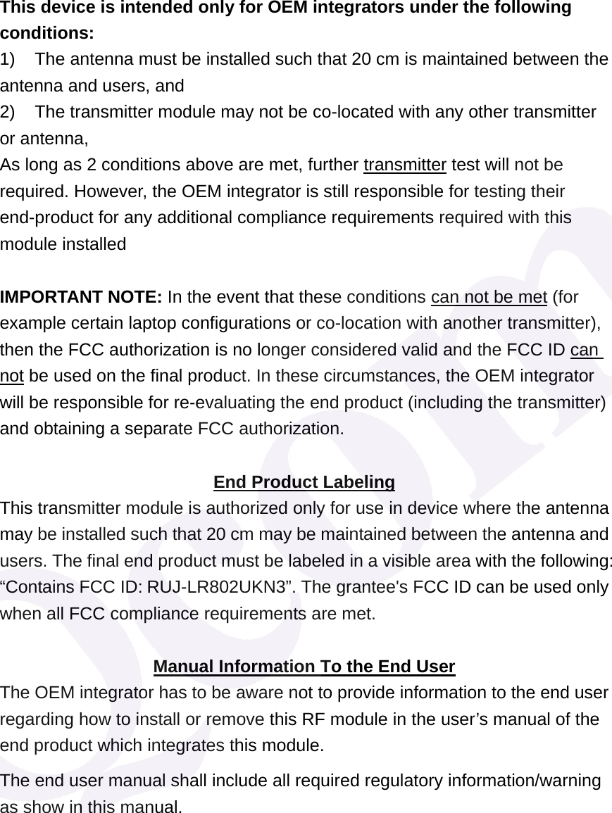 This device is intended only for OEM integrators under the following conditions: 1)  The antenna must be installed such that 20 cm is maintained between the antenna and users, and   2)  The transmitter module may not be co-located with any other transmitter or antenna,   As long as 2 conditions above are met, further transmitter test will not be required. However, the OEM integrator is still responsible for testing their end-product for any additional compliance requirements required with this module installed  IMPORTANT NOTE: In the event that these conditions can not be met (for example certain laptop configurations or co-location with another transmitter), then the FCC authorization is no longer considered valid and the FCC ID can not be used on the final product. In these circumstances, the OEM integrator will be responsible for re-evaluating the end product (including the transmitter) and obtaining a separate FCC authorization.  End Product Labeling This transmitter module is authorized only for use in device where the antenna may be installed such that 20 cm may be maintained between the antenna and users. The final end product must be labeled in a visible area with the following: &ldquo;Contains FCC ID: RUJ-LR802UKN3&rdquo;. The grantee's FCC ID can be used only when all FCC compliance requirements are met.  Manual Information To the End User The OEM integrator has to be aware not to provide information to the end user regarding how to install or remove this RF module in the user&rsquo;s manual of the end product which integrates this module. The end user manual shall include all required regulatory information/warning as show in this manual.  