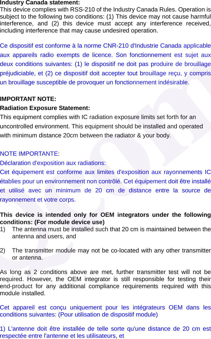  Industry Canada statement: This device complies with RSS-210 of the Industry Canada Rules. Operation is subject to the following two conditions: (1) This device may not cause harmful interference, and (2) this device must accept any interference received, including interference that may cause undesired operation. Ce dispositif est conforme &agrave; la norme CNR-210 d'Industrie Canada applicable aux appareils radio exempts de licence. Son fonctionnement est sujet aux deux conditions suivantes: (1) le dispositif ne doit pas produire de brouillage pr&eacute;judiciable, et (2) ce dispositif doit accepter tout brouillage re&ccedil;u, y compris un brouillage susceptible de provoquer un fonctionnement ind&eacute;sirable. IMPORTANT NOTE: Radiation Exposure Statement: This equipment complies with IC radiation exposure limits set forth for an uncontrolled environment. This equipment should be installed and operated with minimum distance 20cm between the radiator &amp; your body.  NOTE IMPORTANTE:   D&eacute;claration d'exposition aux radiations: Cet &eacute;quipement est conforme aux limites d'exposition aux rayonnements IC &eacute;tablies pour un environnement non contr&ocirc;l&eacute;. Cet &eacute;quipement doit &ecirc;tre install&eacute; et utilis&eacute; avec un minimum de 20 cm de distance entre la source de rayonnement et votre corps.  This device is intended only for OEM integrators under the following conditions: (For module device use) 1)  The antenna must be installed such that 20 cm is maintained between the antenna and users, and    2)  The transmitter module may not be co-located with any other transmitter or antenna.  As long as 2 conditions above are met, further transmitter test will not be required. However, the OEM integrator is still responsible for testing their end-product for any additional compliance requirements required with this module installed.   Cet appareil est con&ccedil;u uniquement pour les int&eacute;grateurs OEM dans les conditions suivantes: (Pour utilisation de dispositif module) 1) L'antenne doit &ecirc;tre install&eacute;e de telle sorte qu'une distance de 20 cm est respect&eacute;e entre l'antenne et les utilisateurs, et 