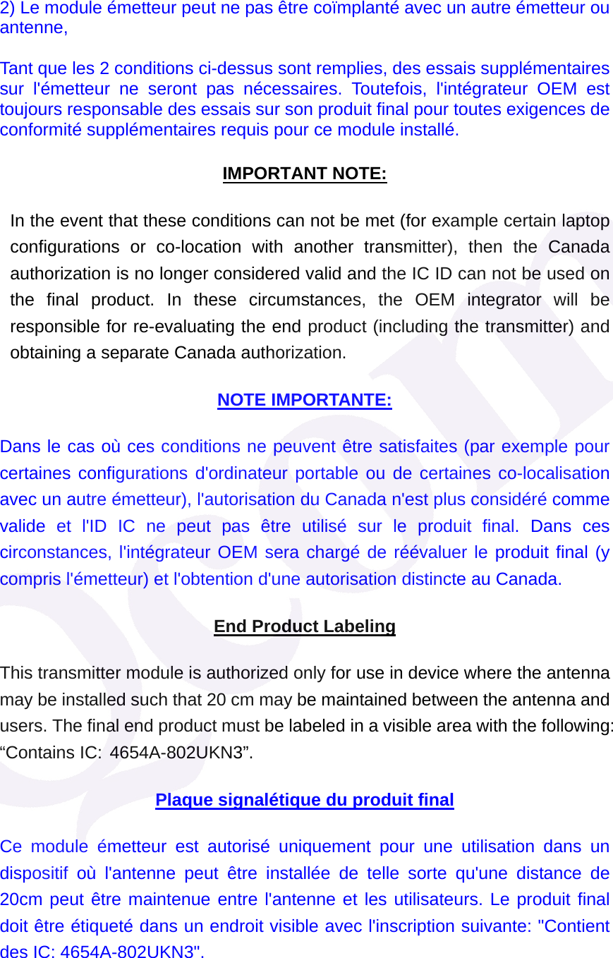 2) Le module &eacute;metteur peut ne pas &ecirc;tre co&iuml;mplant&eacute; avec un autre &eacute;metteur ou antenne, Tant que les 2 conditions ci-dessus sont remplies, des essais suppl&eacute;mentaires sur l'&eacute;metteur ne seront pas n&eacute;cessaires. Toutefois, l'int&eacute;grateur OEM est toujours responsable des essais sur son produit final pour toutes exigences de conformit&eacute; suppl&eacute;mentaires requis pour ce module install&eacute;. IMPORTANT NOTE: In the event that these conditions can not be met (for example certain laptop configurations or co-location with another transmitter), then the Canada authorization is no longer considered valid and the IC ID can not be used on the final product. In these circumstances, the OEM integrator will be responsible for re-evaluating the end product (including the transmitter) and obtaining a separate Canada authorization. NOTE IMPORTANTE: Dans le cas o&ugrave; ces conditions ne peuvent &ecirc;tre satisfaites (par exemple pour certaines configurations d'ordinateur portable ou de certaines co-localisation avec un autre &eacute;metteur), l'autorisation du Canada n'est plus consid&eacute;r&eacute; comme valide et l'ID IC ne peut pas &ecirc;tre utilis&eacute; sur le produit final. Dans ces circonstances, l'int&eacute;grateur OEM sera charg&eacute; de r&eacute;&eacute;valuer le produit final (y compris l'&eacute;metteur) et l'obtention d'une autorisation distincte au Canada.  End Product Labeling This transmitter module is authorized only for use in device where the antenna may be installed such that 20 cm may be maintained between the antenna and users. The final end product must be labeled in a visible area with the following: &ldquo;Contains IC: 4654A-802UKN3&rdquo;.  Plaque signal&eacute;tique du produit final Ce module &eacute;metteur est autoris&eacute; uniquement pour une utilisation dans un dispositif o&ugrave; l'antenne peut &ecirc;tre install&eacute;e de telle sorte qu'une distance de 20cm peut &ecirc;tre maintenue entre l'antenne et les utilisateurs. Le produit final doit &ecirc;tre &eacute;tiquet&eacute; dans un endroit visible avec l'inscription suivante: "Contient des IC: 4654A-802UKN3". 