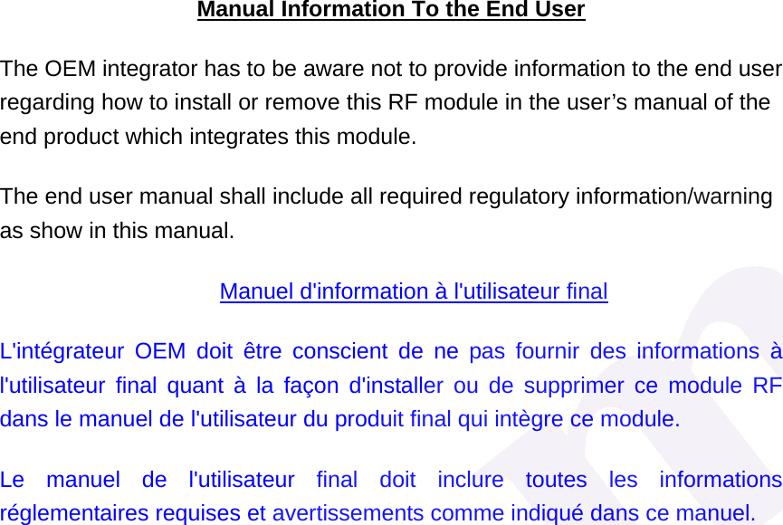 Manual Information To the End User The OEM integrator has to be aware not to provide information to the end user regarding how to install or remove this RF module in the user&rsquo;s manual of the end product which integrates this module. The end user manual shall include all required regulatory information/warning as show in this manual. Manuel d'information &agrave; l'utilisateur final L'int&eacute;grateur OEM doit &ecirc;tre conscient de ne pas fournir des informations &agrave; l'utilisateur final quant &agrave; la fa&ccedil;on d'installer ou de supprimer ce module RF dans le manuel de l'utilisateur du produit final qui int&egrave;gre ce module. Le manuel de l'utilisateur final doit inclure toutes les informations r&eacute;glementaires requises et avertissements comme indiqu&eacute; dans ce manuel.  