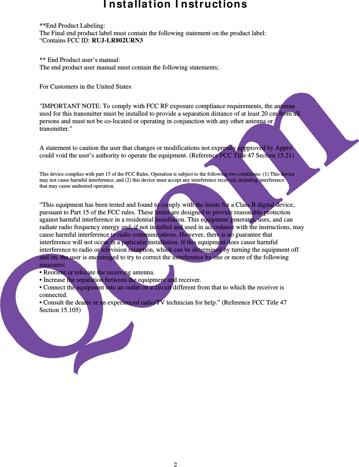  2I nst a lla t ion I nst ruct ions  **End Product Labeling: The Final end product label must contain the following statement on the product label: &ldquo;Contains FCC ID: RUJ-LR802URN3  ** End Product user&rsquo;s manual: The end product user manual must contain the following statements;  For Customers in the United States  "IMPORTANT NOTE: To comply with FCC RF exposure compliance requirements, the antenna used for this transmitter must be installed to provide a separation distance of at least 20 cm from all persons and must not be co-located or operating in conjunction with any other antenna or transmitter."  A statement to caution the user that changes or modifications not expressly appproved by Appro could void the user&rsquo;s authority to operate the equipment. (Reference FCC Title 47 Section 15.21)  This device complies with part 15 of the FCC Rules. Operation is subject to the following two conditions: (1) This device may not cause harmful interference, and (2) this device must accept any interference received, including interference that may cause undesired operation.  &ldquo;This equipment has been tested and found to comply with the limits for a Class B digital device, pursuant to Part 15 of the FCC rules. These limits are designed to provide reasonable protection against harmful interference in a residential installation. This equipment generates, uses, and can radiate radio frequency energy and, if not installed and used in accordance with the instructions, may cause harmful interference to radio communications. However, there is no guarantee that interference will not occur in a particular installation. If this equipment does cause harmful interference to radio or television reception, which can be determined by turning the equipment off and on, the user is encouraged to try to correct the interference by one or more of the following measures: &bull; Reorient or relocate the receiving antenna. &bull; Increase the separation between the equipment and receiver. &bull; Connect the equipment into an outlet on a circuit different from that to which the receiver is connected. &bull; Consult the dealer or an experienced radio/TV technician for help.&rdquo; (Reference FCC Title 47 Section 15.105)  