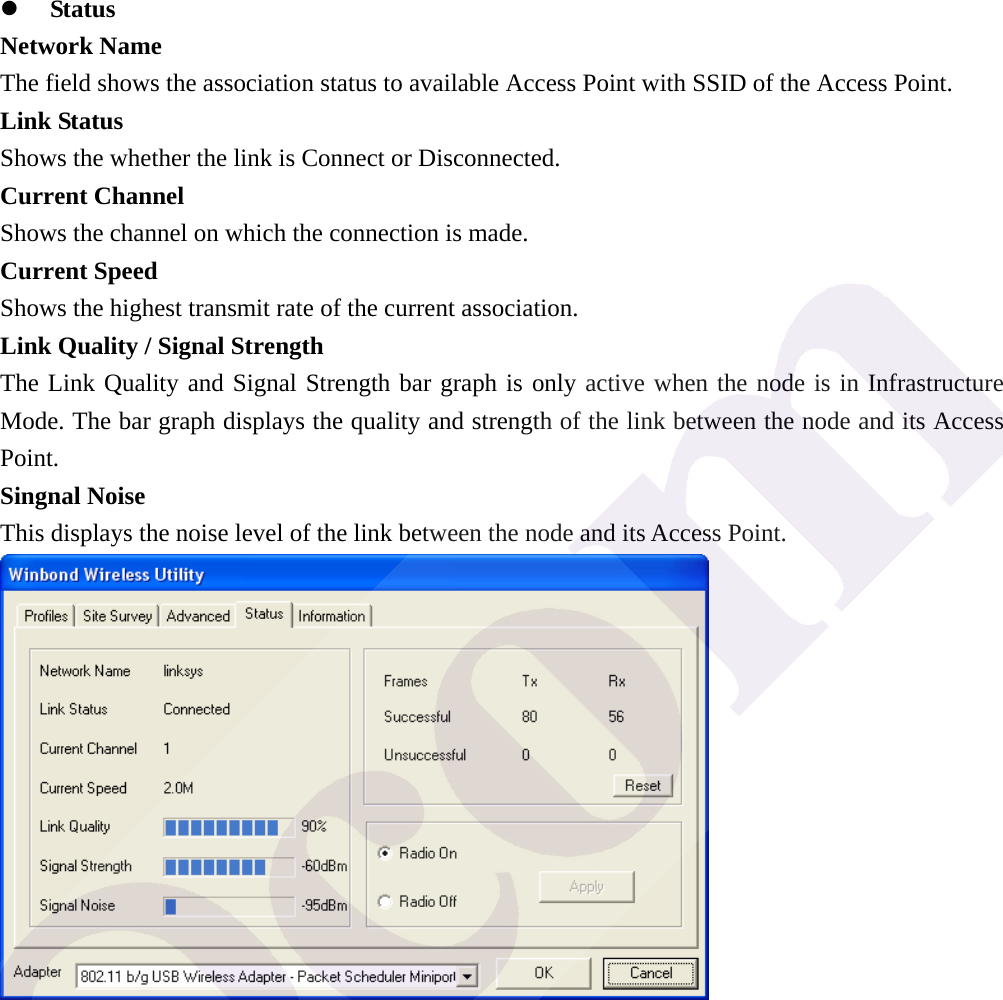z Status Network Name The field shows the association status to available Access Point with SSID of the Access Point. Link Status Shows the whether the link is Connect or Disconnected. Current Channel Shows the channel on which the connection is made. Current Speed   Shows the highest transmit rate of the current association. Link Quality / Signal Strength   The Link Quality and Signal Strength bar graph is only active when the node is in Infrastructure Mode. The bar graph displays the quality and strength of the link between the node and its Access Point. Singnal Noise This displays the noise level of the link between the node and its Access Point.  