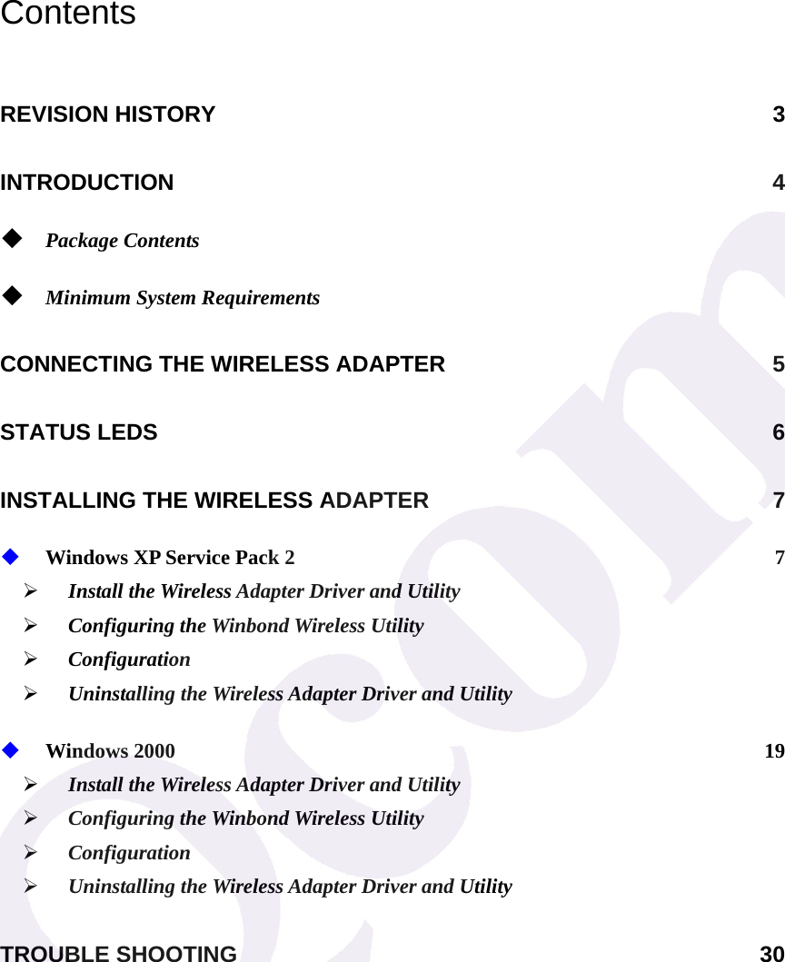 Contents REVISION HISTORY  3 INTRODUCTION 4  Package Contents   Minimum System Requirements  CONNECTING THE WIRELESS ADAPTER  5 STATUS LEDS  6 INSTALLING THE WIRELESS ADAPTER  7  Windows XP Service Pack 2  7 &frac34; Install the Wireless Adapter Driver and Utility   &frac34; Configuring the Winbond Wireless Utility &frac34; Configuration &frac34; Uninstalling the Wireless Adapter Driver and Utility  Windows 2000  19 &frac34; Install the Wireless Adapter Driver and Utility   &frac34; Configuring the Winbond Wireless Utility &frac34; Configuration &frac34; Uninstalling the Wireless Adapter Driver and Utility TROUBLE SHOOTING  30  