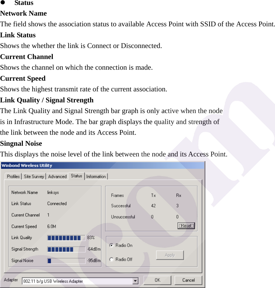 z Status Network Name The field shows the association status to available Access Point with SSID of the Access Point. Link Status Shows the whether the link is Connect or Disconnected. Current Channel Shows the channel on which the connection is made. Current Speed   Shows the highest transmit rate of the current association. Link Quality / Signal Strength   The Link Quality and Signal Strength bar graph is only active when the node is in Infrastructure Mode. The bar graph displays the quality and strength of the link between the node and its Access Point. Singnal Noise This displays the noise level of the link between the node and its Access Point.  