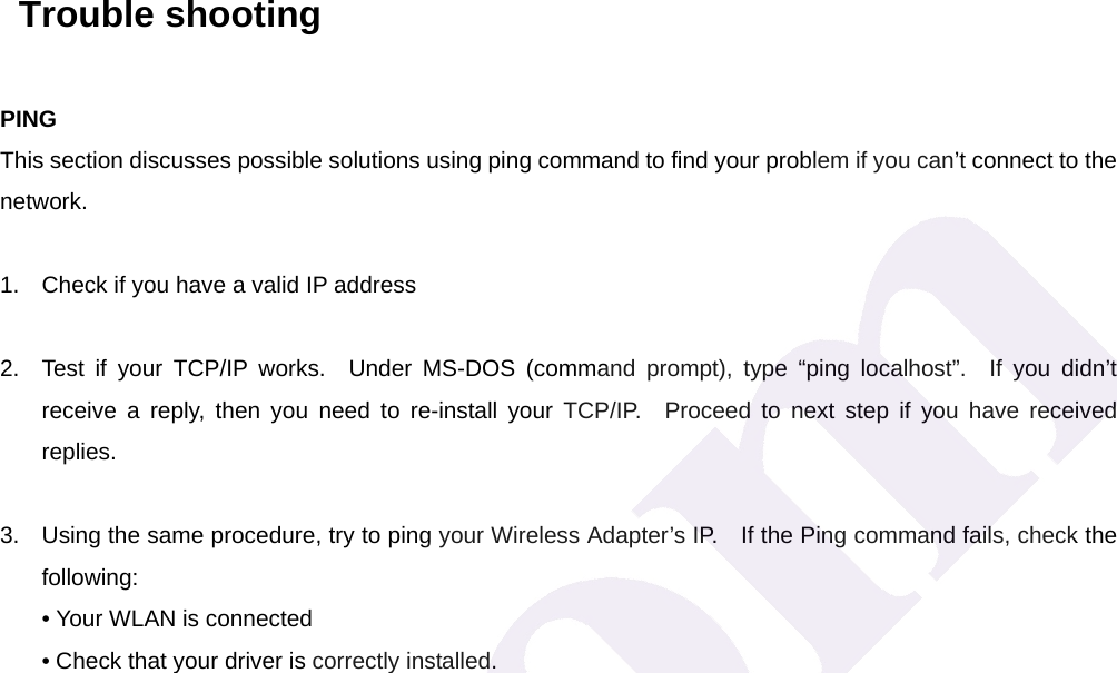   Trouble shooting PING This section discusses possible solutions using ping command to find your problem if you can&rsquo;t connect to the network.  1.  Check if you have a valid IP address  2.  Test if your TCP/IP works.  Under MS-DOS (command prompt), type &ldquo;ping localhost&rdquo;.  If you didn&rsquo;t receive a reply, then you need to re-install your TCP/IP.  Proceed to next step if you have received replies.  3.  Using the same procedure, try to ping your Wireless Adapter&rsquo;s IP.    If the Ping command fails, check the following: &bull; Your WLAN is connected &bull; Check that your driver is correctly installed.    