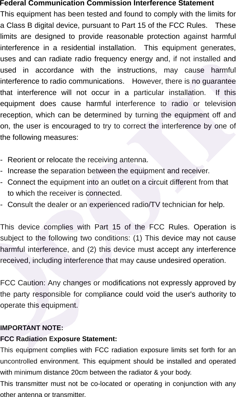  Federal Communication Commission Interference Statement This equipment has been tested and found to comply with the limits for a Class B digital device, pursuant to Part 15 of the FCC Rules.    These limits are designed to provide reasonable protection against harmful interference in a residential installation.  This equipment generates, uses and can radiate radio frequency energy and, if not installed and used in accordance with the instructions, may cause harmful interference to radio communications.    However, there is no guarantee that interference will not occur in a particular installation.  If this equipment does cause harmful interference to radio or television reception, which can be determined by turning the equipment off and on, the user is encouraged to try to correct the interference by one of the following measures:  -  Reorient or relocate the receiving antenna. -  Increase the separation between the equipment and receiver. -  Connect the equipment into an outlet on a circuit different from that to which the receiver is connected. -  Consult the dealer or an experienced radio/TV technician for help.  This device complies with Part 15 of the FCC Rules. Operation is subject to the following two conditions: (1) This device may not cause harmful interference, and (2) this device must accept any interference received, including interference that may cause undesired operation.  FCC Caution: Any changes or modifications not expressly approved by the party responsible for compliance could void the user's authority to operate this equipment.  IMPORTANT NOTE: FCC Radiation Exposure Statement: This equipment complies with FCC radiation exposure limits set forth for an uncontrolled environment. This equipment should be installed and operated with minimum distance 20cm between the radiator &amp; your body. This transmitter must not be co-located or operating in conjunction with any other antenna or transmitter.  