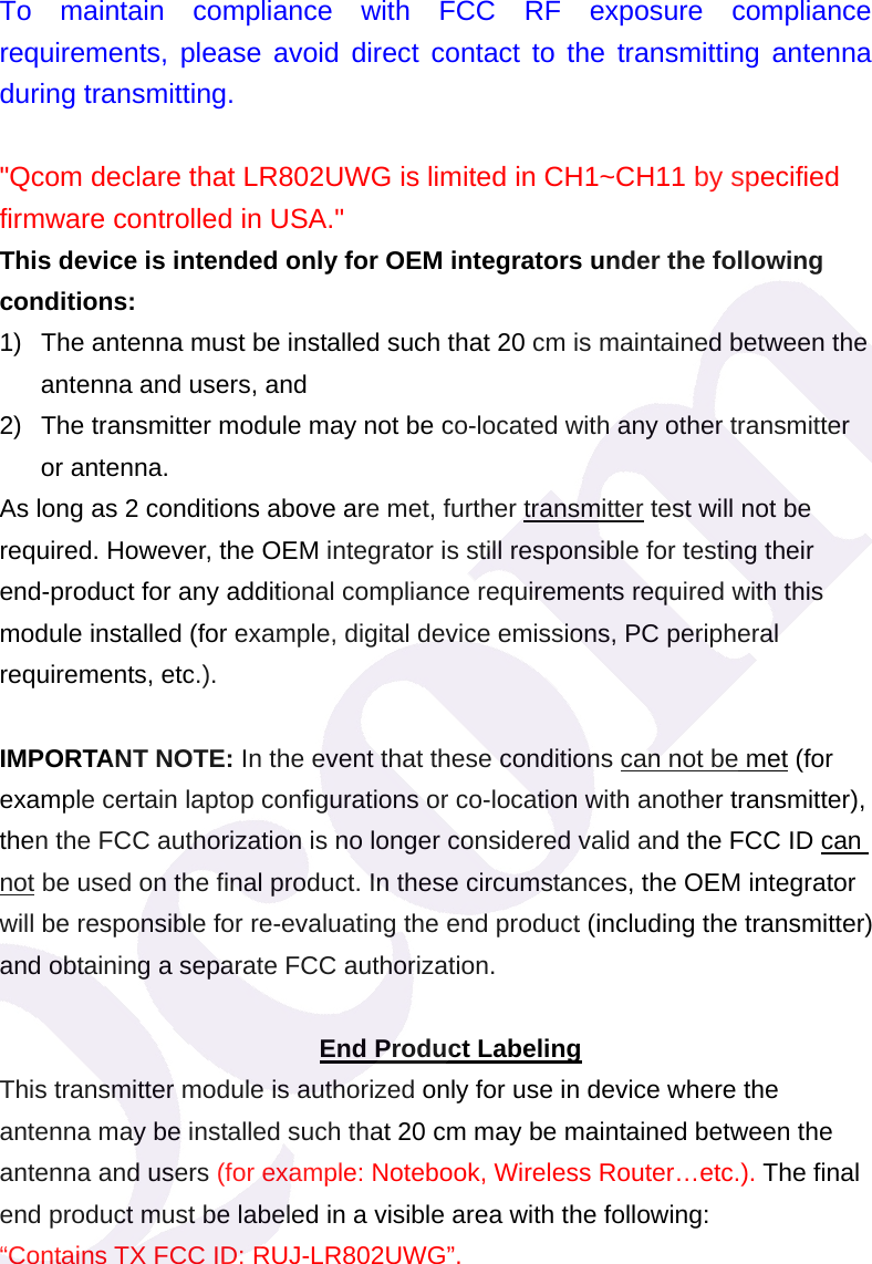 To maintain compliance with FCC RF exposure compliance requirements, please avoid direct contact to the transmitting antenna during transmitting.  "Qcom declare that LR802UWG is limited in CH1~CH11 by specified firmware controlled in USA." This device is intended only for OEM integrators under the following conditions: 1)  The antenna must be installed such that 20 cm is maintained between the antenna and users, and   2)  The transmitter module may not be co-located with any other transmitter or antenna. As long as 2 conditions above are met, further transmitter test will not be required. However, the OEM integrator is still responsible for testing their end-product for any additional compliance requirements required with this module installed (for example, digital device emissions, PC peripheral requirements, etc.).  IMPORTANT NOTE: In the event that these conditions can not be met (for example certain laptop configurations or co-location with another transmitter), then the FCC authorization is no longer considered valid and the FCC ID can not be used on the final product. In these circumstances, the OEM integrator will be responsible for re-evaluating the end product (including the transmitter) and obtaining a separate FCC authorization.  End Product Labeling This transmitter module is authorized only for use in device where the antenna may be installed such that 20 cm may be maintained between the antenna and users (for example: Notebook, Wireless Router&hellip;etc.). The final end product must be labeled in a visible area with the following:   &ldquo;Contains TX FCC ID: RUJ-LR802UWG&rdquo;. 