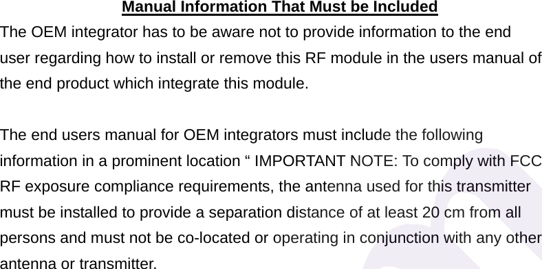  Manual Information That Must be Included The OEM integrator has to be aware not to provide information to the end user regarding how to install or remove this RF module in the users manual of the end product which integrate this module.  The end users manual for OEM integrators must include the following information in a prominent location &ldquo; IMPORTANT NOTE: To comply with FCC RF exposure compliance requirements, the antenna used for this transmitter must be installed to provide a separation distance of at least 20 cm from all persons and must not be co-located or operating in conjunction with any other antenna or transmitter. 