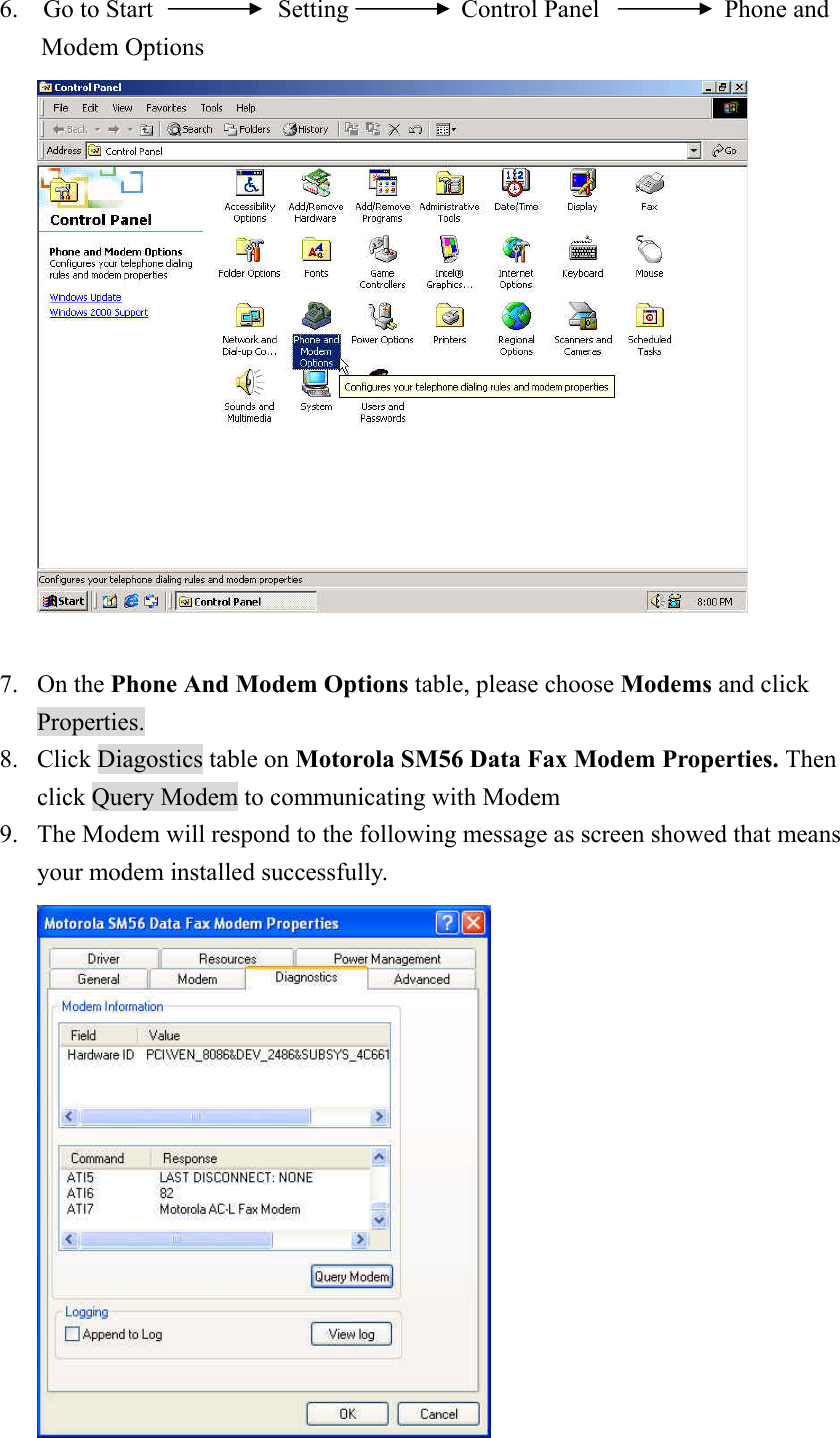 6.  Go to Start          Setting         Control Panel          Phone and Modem Options     7. On the Phone And Modem Options table, please choose Modems and click Properties. 8. Click Diagostics table on Motorola SM56 Data Fax Modem Properties. Then click Query Modem to communicating with Modem 9. The Modem will respond to the following message as screen showed that means your modem installed successfully.     