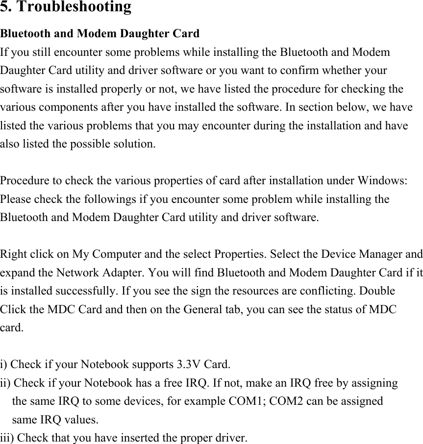 5. Troubleshooting Bluetooth and Modem Daughter Card If you still encounter some problems while installing the Bluetooth and Modem Daughter Card utility and driver software or you want to confirm whether your software is installed properly or not, we have listed the procedure for checking the various components after you have installed the software. In section below, we have listed the various problems that you may encounter during the installation and have also listed the possible solution.  Procedure to check the various properties of card after installation under Windows: Please check the followings if you encounter some problem while installing the Bluetooth and Modem Daughter Card utility and driver software.  Right click on My Computer and the select Properties. Select the Device Manager and expand the Network Adapter. You will find Bluetooth and Modem Daughter Card if it is installed successfully. If you see the sign the resources are conflicting. Double Click the MDC Card and then on the General tab, you can see the status of MDC card.  i) Check if your Notebook supports 3.3V Card. ii) Check if your Notebook has a free IRQ. If not, make an IRQ free by assigning the same IRQ to some devices, for example COM1; COM2 can be assigned same IRQ values. iii) Check that you have inserted the proper driver.   