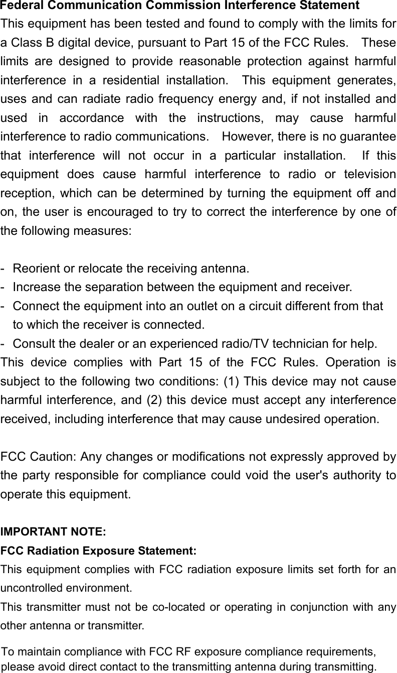  Federal Communication Commission Interference Statement This equipment has been tested and found to comply with the limits for a Class B digital device, pursuant to Part 15 of the FCC Rules.    These limits are designed to provide reasonable protection against harmful interference in a residential installation.  This equipment generates, uses and can radiate radio frequency energy and, if not installed and used in accordance with the instructions, may cause harmful interference to radio communications.    However, there is no guarantee that interference will not occur in a particular installation.  If this equipment does cause harmful interference to radio or television reception, which can be determined by turning the equipment off and on, the user is encouraged to try to correct the interference by one of the following measures:  -  Reorient or relocate the receiving antenna. -  Increase the separation between the equipment and receiver. -  Connect the equipment into an outlet on a circuit different from that to which the receiver is connected. -  Consult the dealer or an experienced radio/TV technician for help. This device complies with Part 15 of the FCC Rules. Operation is subject to the following two conditions: (1) This device may not cause harmful interference, and (2) this device must accept any interference received, including interference that may cause undesired operation.  FCC Caution: Any changes or modifications not expressly approved by the party responsible for compliance could void the user's authority to operate this equipment.  IMPORTANT NOTE: FCC Radiation Exposure Statement: This equipment complies with FCC radiation exposure limits set forth for an uncontrolled environment.   This transmitter must not be co-located or operating in conjunction with any other antenna or transmitter.  To maintain compliance with FCC RF exposure compliance requirements, please avoid direct contact to the transmitting antenna during transmitting.