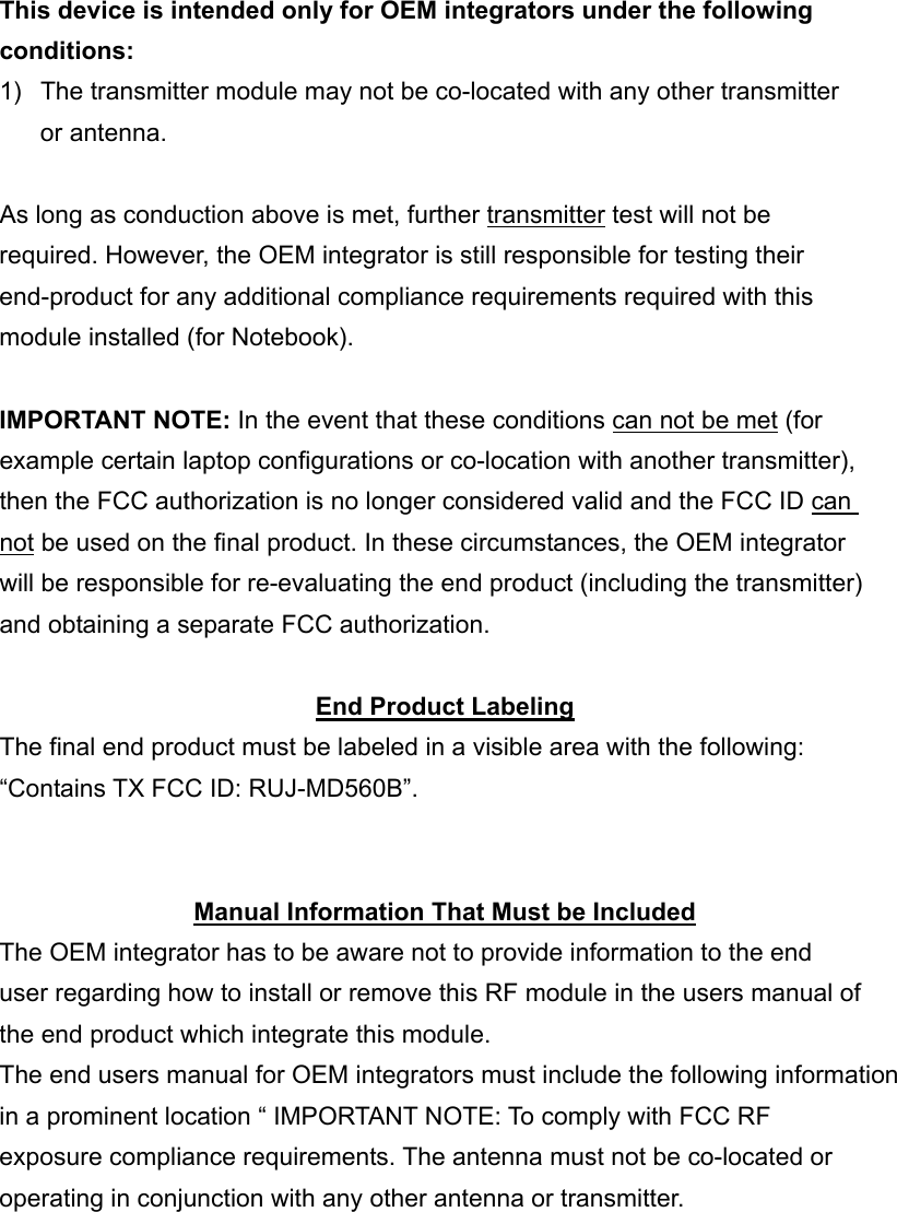 This device is intended only for OEM integrators under the following conditions: 1)  The transmitter module may not be co-located with any other transmitter or antenna.  As long as conduction above is met, further transmitter test will not be required. However, the OEM integrator is still responsible for testing their end-product for any additional compliance requirements required with this module installed (for Notebook).  IMPORTANT NOTE: In the event that these conditions can not be met (for example certain laptop configurations or co-location with another transmitter), then the FCC authorization is no longer considered valid and the FCC ID can not be used on the final product. In these circumstances, the OEM integrator will be responsible for re-evaluating the end product (including the transmitter) and obtaining a separate FCC authorization.  End Product Labeling The final end product must be labeled in a visible area with the following: &ldquo;Contains TX FCC ID: RUJ-MD560B&rdquo;.   Manual Information That Must be Included The OEM integrator has to be aware not to provide information to the end user regarding how to install or remove this RF module in the users manual of the end product which integrate this module. The end users manual for OEM integrators must include the following information in a prominent location &ldquo; IMPORTANT NOTE: To comply with FCC RF exposure compliance requirements. The antenna must not be co-located or operating in conjunction with any other antenna or transmitter. 