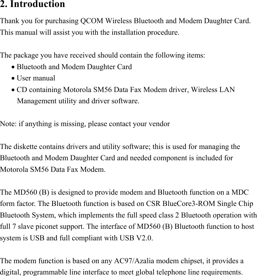 2. Introduction Thank you for purchasing QCOM Wireless Bluetooth and Modem Daughter Card. This manual will assist you with the installation procedure.  The package you have received should contain the following items: &bull; Bluetooth and Modem Daughter Card &bull; User manual &bull; CD containing Motorola SM56 Data Fax Modem driver, Wireless LAN Management utility and driver software.  Note: if anything is missing, please contact your vendor  The diskette contains drivers and utility software; this is used for managing the Bluetooth and Modem Daughter Card and needed component is included for Motorola SM56 Data Fax Modem.  The MD560 (B) is designed to provide modem and Bluetooth function on a MDC form factor. The Bluetooth function is based on CSR BlueCore3-ROM Single Chip Bluetooth System, which implements the full speed class 2 Bluetooth operation with full 7 slave piconet support. The interface of MD560 (B) Bluetooth function to host system is USB and full compliant with USB V2.0.    The modem function is based on any AC97/Azalia modem chipset, it provides a digital, programmable line interface to meet global telephone line requirements.              