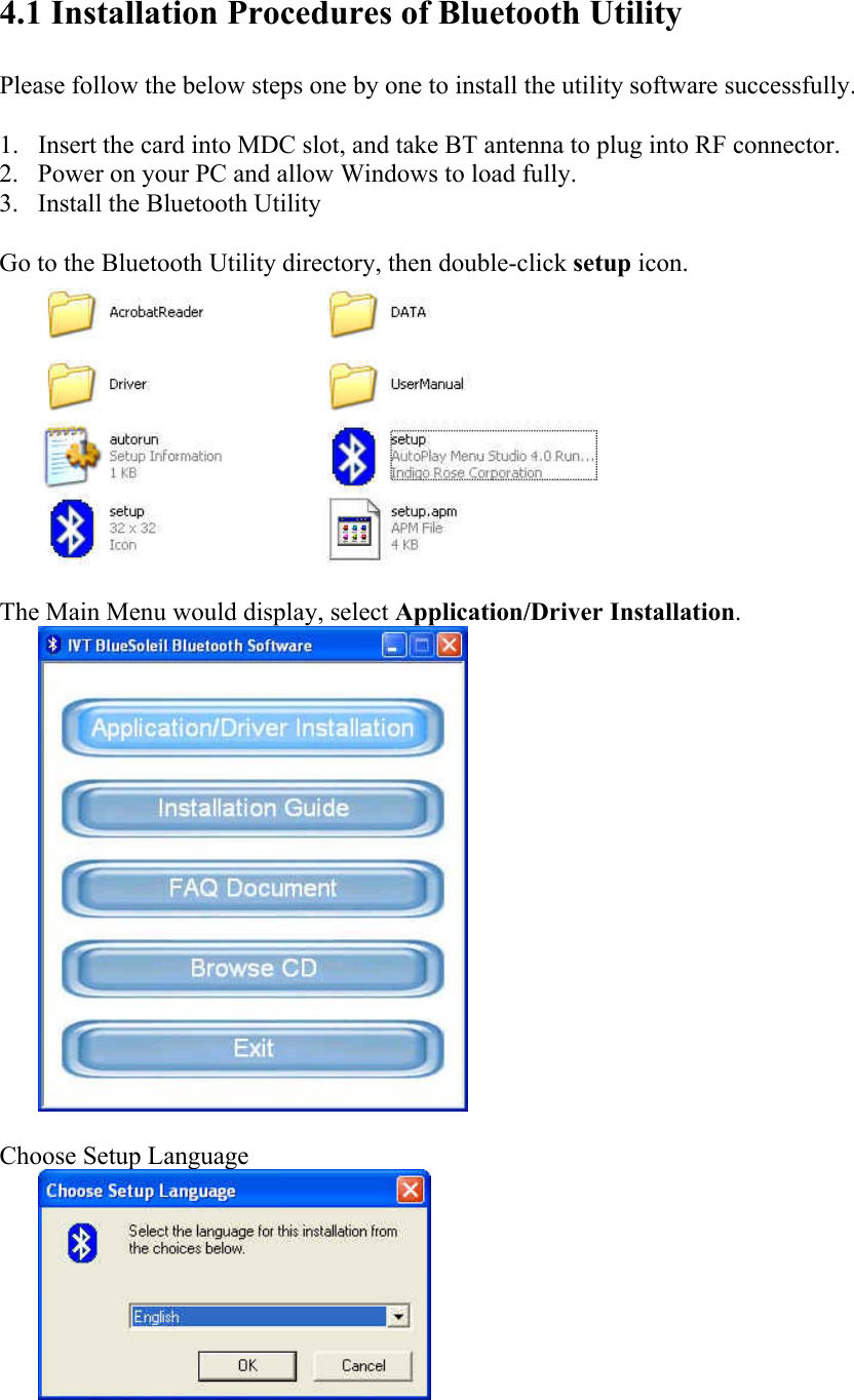 4.1 Installation Procedures of Bluetooth Utility  Please follow the below steps one by one to install the utility software successfully.  1. Insert the card into MDC slot, and take BT antenna to plug into RF connector. 2. Power on your PC and allow Windows to load fully. 3. Install the Bluetooth Utility    Go to the Bluetooth Utility directory, then double-click setup icon.   The Main Menu would display, select Application/Driver Installation.   Choose Setup Language    