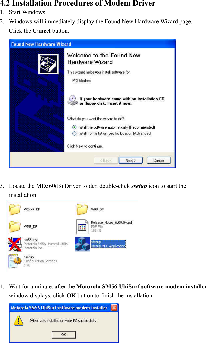  4.2 Installation Procedures of Modem Driver 1. Start Windows   2. Windows will immediately display the Found New Hardware Wizard page.     Click the Cancel button.   3. Locate the MD560(B) Driver folder, double-click ssetup icon to start the installation.   4. Wait for a minute, after the Motorola SM56 UbiSurf software modem installer window displays, click OK button to finish the installation.  