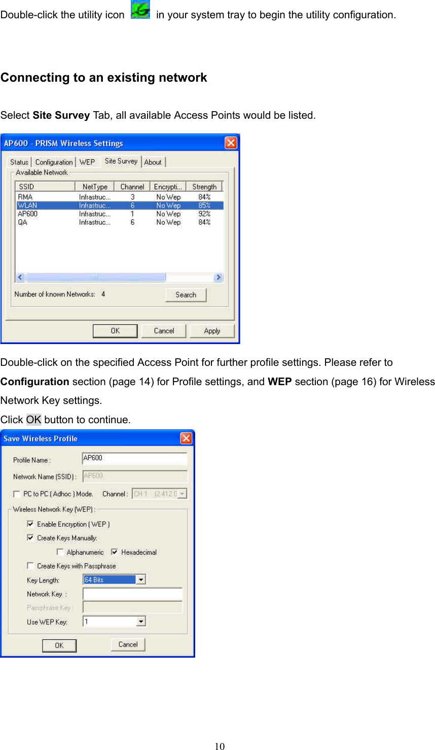  10 Double-click the utility icon    in your system tray to begin the utility configuration.  Connecting to an existing network Select Site Survey Tab, all available Access Points would be listed.  Double-click on the specified Access Point for further profile settings. Please refer to Configuration section (page 14) for Profile settings, and WEP section (page 16) for Wireless Network Key settings. Click OK button to continue.     
