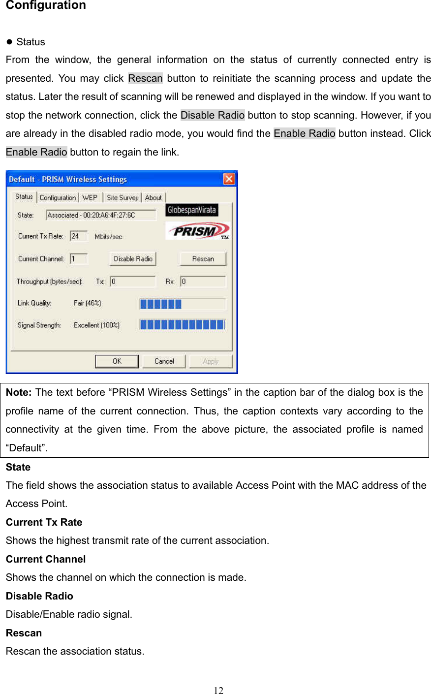  12  Configuration ● Status From the window, the general information on the status of currently connected entry is presented. You may click Rescan button to reinitiate the scanning process and update the status. Later the result of scanning will be renewed and displayed in the window. If you want to stop the network connection, click the Disable Radio button to stop scanning. However, if you are already in the disabled radio mode, you would find the Enable Radio button instead. Click Enable Radio button to regain the link.  Note: The text before &ldquo;PRISM Wireless Settings&rdquo; in the caption bar of the dialog box is the profile name of the current connection. Thus, the caption contexts vary according to the connectivity at the given time. From the above picture, the associated profile is named &ldquo;Default&rdquo;. State The field shows the association status to available Access Point with the MAC address of the Access Point. Current Tx Rate Shows the highest transmit rate of the current association. Current Channel Shows the channel on which the connection is made. Disable Radio Disable/Enable radio signal. Rescan Rescan the association status. 