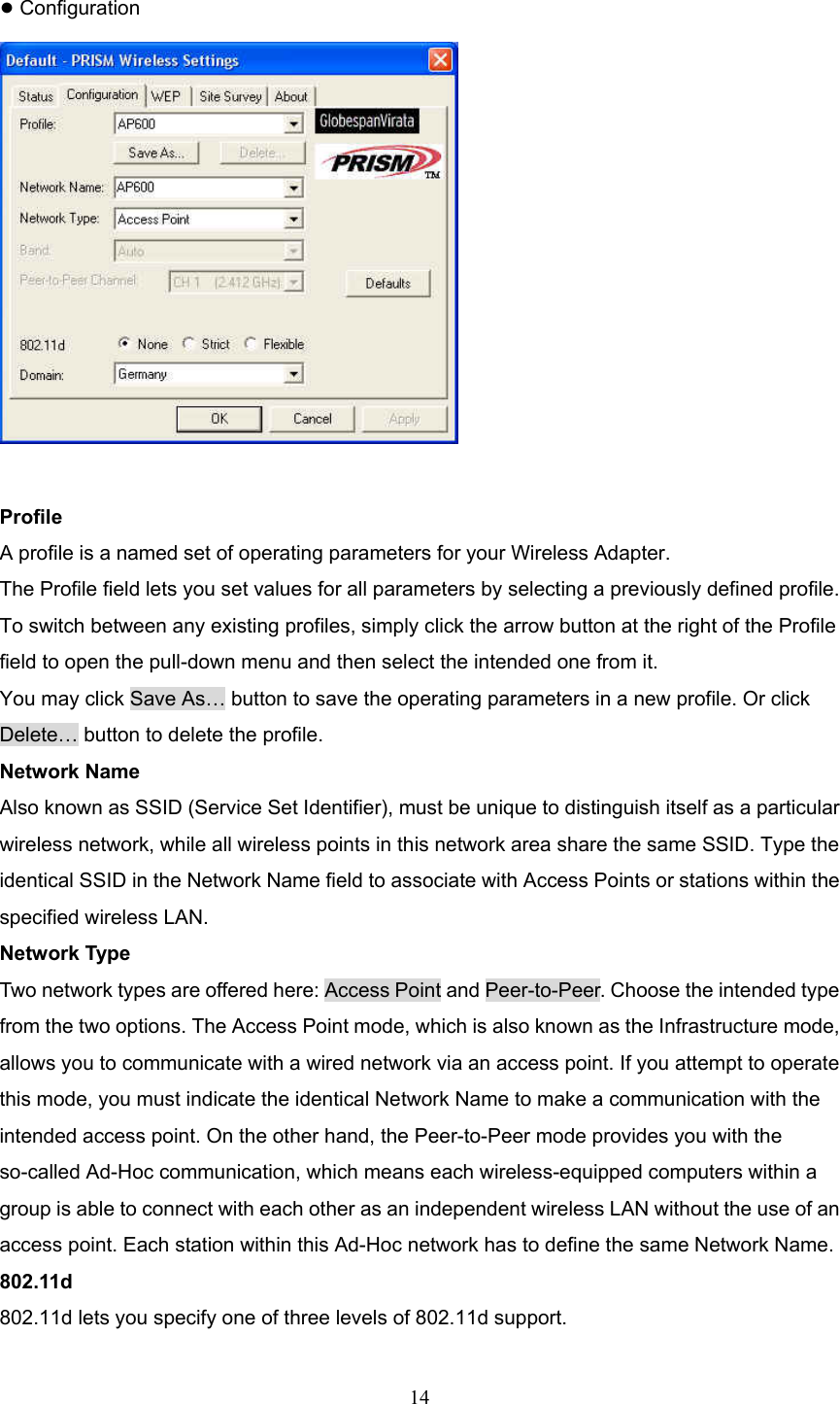  14  ● Configuration   Profile A profile is a named set of operating parameters for your Wireless Adapter. The Profile field lets you set values for all parameters by selecting a previously defined profile. To switch between any existing profiles, simply click the arrow button at the right of the Profile field to open the pull-down menu and then select the intended one from it. You may click Save As&hellip; button to save the operating parameters in a new profile. Or click Delete&hellip; button to delete the profile. Network Name Also known as SSID (Service Set Identifier), must be unique to distinguish itself as a particular wireless network, while all wireless points in this network area share the same SSID. Type the identical SSID in the Network Name field to associate with Access Points or stations within the specified wireless LAN. Network Type Two network types are offered here: Access Point and Peer-to-Peer. Choose the intended type from the two options. The Access Point mode, which is also known as the Infrastructure mode, allows you to communicate with a wired network via an access point. If you attempt to operate this mode, you must indicate the identical Network Name to make a communication with the intended access point. On the other hand, the Peer-to-Peer mode provides you with the so-called Ad-Hoc communication, which means each wireless-equipped computers within a group is able to connect with each other as an independent wireless LAN without the use of an access point. Each station within this Ad-Hoc network has to define the same Network Name. 802.11d 802.11d lets you specify one of three levels of 802.11d support. 