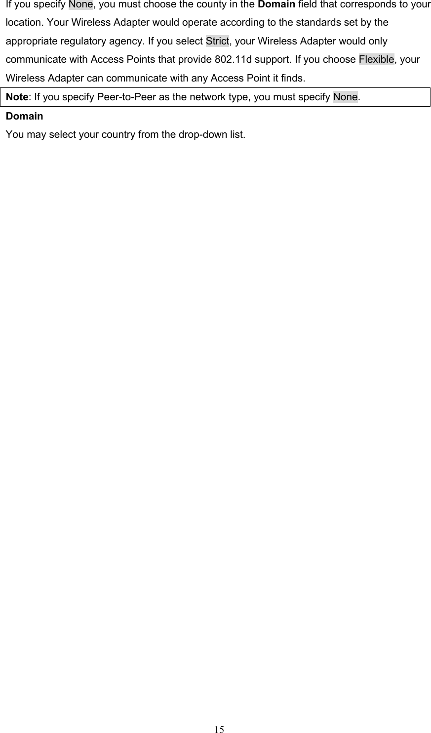  15 If you specify None, you must choose the county in the Domain field that corresponds to your location. Your Wireless Adapter would operate according to the standards set by the appropriate regulatory agency. If you select Strict, your Wireless Adapter would only communicate with Access Points that provide 802.11d support. If you choose Flexible, your   Wireless Adapter can communicate with any Access Point it finds.   Note: If you specify Peer-to-Peer as the network type, you must specify None. Domain You may select your country from the drop-down list.  