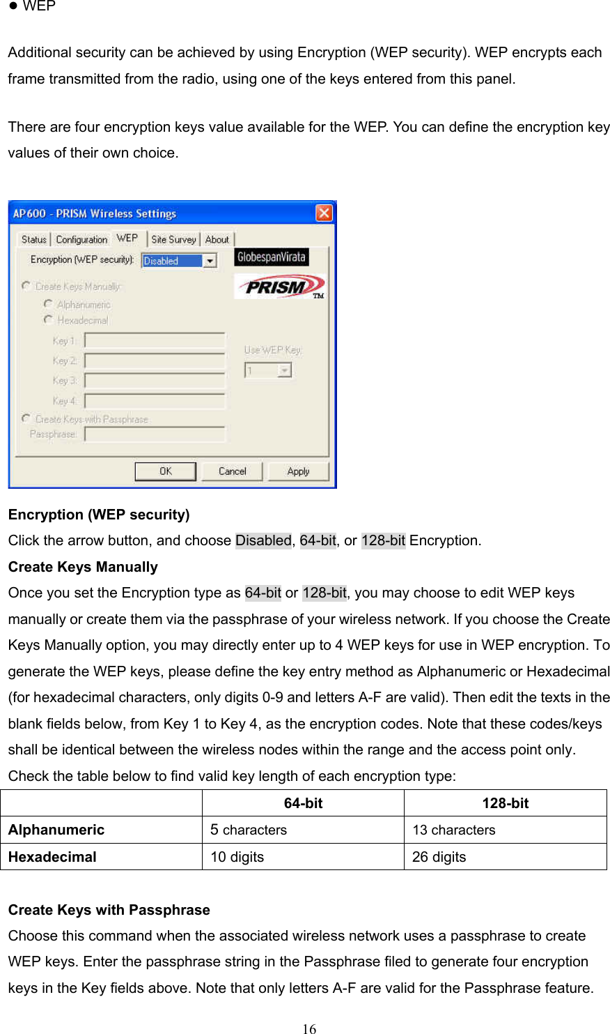  16 ● WEP Additional security can be achieved by using Encryption (WEP security). WEP encrypts each frame transmitted from the radio, using one of the keys entered from this panel.   There are four encryption keys value available for the WEP. You can define the encryption key values of their own choice.  Encryption (WEP security) Click the arrow button, and choose Disabled, 64-bit, or 128-bit Encryption. Create Keys Manually Once you set the Encryption type as 64-bit or 128-bit, you may choose to edit WEP keys manually or create them via the passphrase of your wireless network. If you choose the Create Keys Manually option, you may directly enter up to 4 WEP keys for use in WEP encryption. To generate the WEP keys, please define the key entry method as Alphanumeric or Hexadecimal (for hexadecimal characters, only digits 0-9 and letters A-F are valid). Then edit the texts in the blank fields below, from Key 1 to Key 4, as the encryption codes. Note that these codes/keys shall be identical between the wireless nodes within the range and the access point only. Check the table below to find valid key length of each encryption type:  64-bit 128-bit Alphanumeric  5 characters 13 characters Hexadecimal   10 digits  26 digits  Create Keys with Passphrase Choose this command when the associated wireless network uses a passphrase to create WEP keys. Enter the passphrase string in the Passphrase filed to generate four encryption keys in the Key fields above. Note that only letters A-F are valid for the Passphrase feature. 