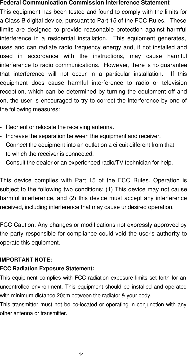  Federal Communication Commission Interference Statement This equipment has been tested and found to comply with the limits for a Class B digital device, pursuant to Part 15 of the FCC Rules.  These limits are designed to provide reasonable protection against harmful interference in a residential installation.  This equipment generates, uses and can radiate radio frequency energy and, if not installed and used in accordance with the instructions, may cause harmful interference to radio communications.  However, there is no guarantee that interference will not occur in a particular installation.  If this equipment does cause harmful interference to radio or television reception, which can be determined by turning the equipment off and on, the user is encouraged to try to correct the interference by one of the following measures:  - Reorient or relocate the receiving antenna. - Increase the separation between the equipment and receiver. - Connect the equipment into an outlet on a circuit different from that to which the receiver is connected. - Consult the dealer or an experienced radio/TV technician for help.  This device complies with Part 15 of the FCC Rules. Operation is subject to the following two conditions: (1) This device may not cause harmful interference, and (2) this device must accept any interference received, including interference that may cause undesired operation.  FCC Caution: Any changes or modifications not expressly approved by the party responsible for compliance could void the user's authority to operate this equipment.  IMPORTANT NOTE: FCC Radiation Exposure Statement: This equipment complies with FCC radiation exposure limits set forth for an uncontrolled environment. This equipment should be installed and operated with minimum distance 20cm between the radiator &amp; your body. This transmitter must not be co-located or operating in conjunction with any other antenna or transmitter. 14