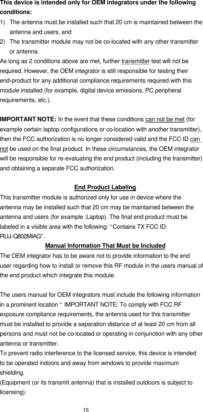This device is intended only for OEM integrators under the following conditions: 1) The antenna must be installed such that 20 cm is maintained between the antenna and users, and   2) The transmitter module may not be co-located with any other transmitter or antenna. As long as 2 conditions above are met, further transmitter test will not be required. However, the OEM integrator is still responsible for testing their end-product for any additional compliance requirements required with this module installed (for example, digital device emissions, PC peripheral requirements, etc.).  IMPORTANT NOTE: In the event that these conditions can not be met (for example certain laptop configurations or co-location with another transmitter), then the FCC authorization is no longer considered valid and the FCC ID can not be used on the final product. In these circumstances, the OEM integrator will be responsible for re-evaluating the end product (including the transmitter) and obtaining a separate FCC authorization.  End Product Labeling This transmitter module is authorized only for use in device where the antenna may be installed such that 20 cm may be maintained between the antenna and users (for example :Laptop). The final end product must be labeled in a visible area with the following: &ldquo;Contains TX FCC ID: RUJ-Q802MIAG&rdquo;. Manual Information That Must be Included The OEM integrator has to be aware not to provide information to the end user regarding how to install or remove this RF module in the users manual of the end product which integrate this module.  The users manual for OEM integrators must include the following information in a prominent location &ldquo; IMPORTANT NOTE: To comply with FCC RF exposure compliance requirements, the antenna used for this transmitter must be installed to provide a separation distance of at least 20 cm from all persons and must not be co-located or operating in conjunction with any other antenna or transmitter. To prevent radio interference to the licensed service, this device is intended to be operated indoors and away from windows to provide maximum shielding. (Equipment (or its transmit antenna) that is installed outdoors is subject to licensing). 15