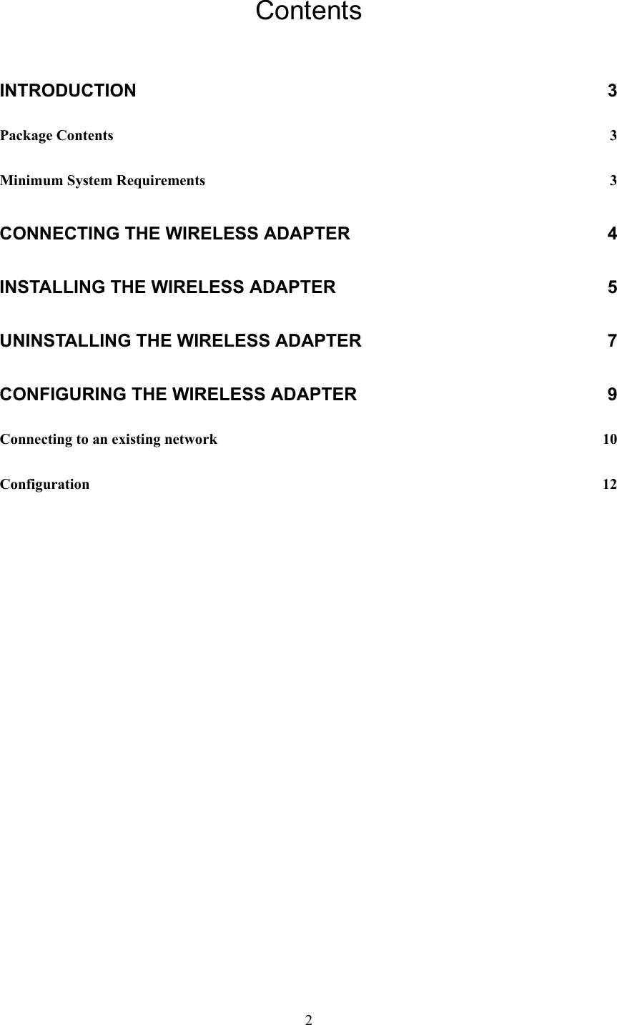  2 Contents INTRODUCTION 3 Package Contents  3 Minimum System Requirements  3 CONNECTING THE WIRELESS ADAPTER  4 INSTALLING THE WIRELESS ADAPTER  5 UNINSTALLING THE WIRELESS ADAPTER  7 CONFIGURING THE WIRELESS ADAPTER  9 Connecting to an existing network  10 Configuration  12 