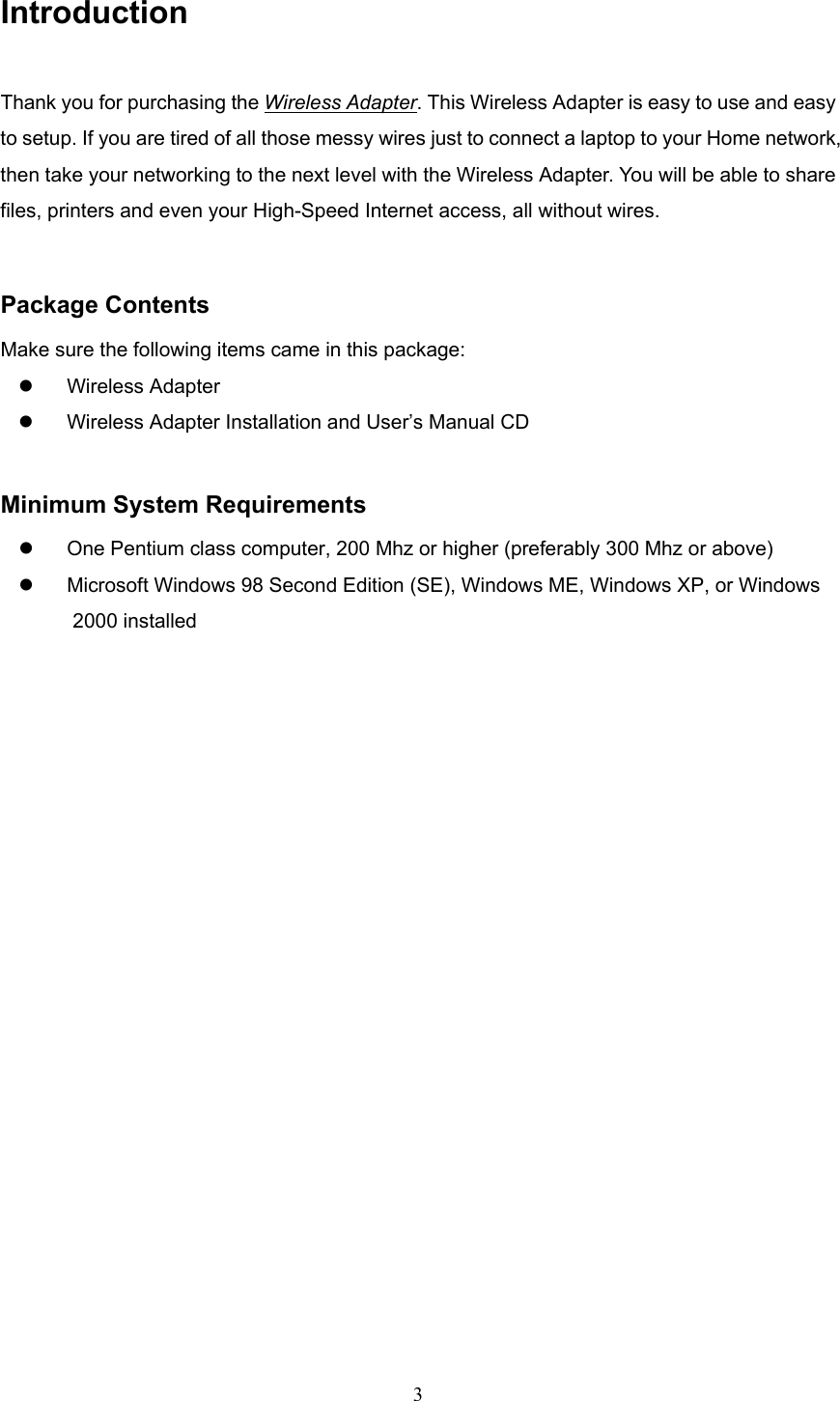  3 Introduction Thank you for purchasing the Wireless Adapter. This Wireless Adapter is easy to use and easy to setup. If you are tired of all those messy wires just to connect a laptop to your Home network, then take your networking to the next level with the Wireless Adapter. You will be able to share files, printers and even your High-Speed Internet access, all without wires.  Package Contents Make sure the following items came in this package: z Wireless Adapter z  Wireless Adapter Installation and User&rsquo;s Manual CD  Minimum System Requirements z  One Pentium class computer, 200 Mhz or higher (preferably 300 Mhz or above) z  Microsoft Windows 98 Second Edition (SE), Windows ME, Windows XP, or Windows   2000 installed  