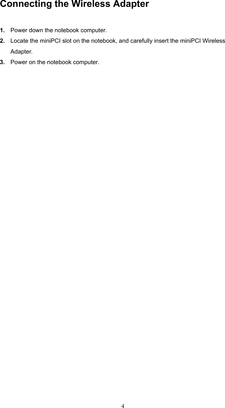  4 Connecting the Wireless Adapter 1.  Power down the notebook computer. 2.  Locate the miniPCI slot on the notebook, and carefully insert the miniPCI Wireless Adapter.  3.  Power on the notebook computer.   