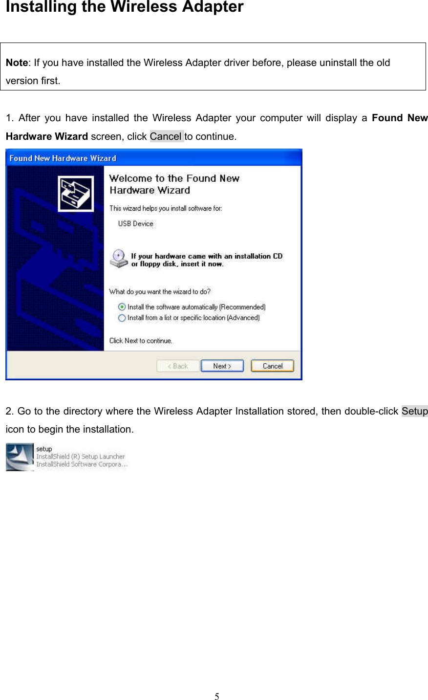  5 Installing the Wireless Adapter Note: If you have installed the Wireless Adapter driver before, please uninstall the old version first.  1. After you have installed the Wireless Adapter your computer will display a Found New Hardware Wizard screen, click Cancel to continue.   2. Go to the directory where the Wireless Adapter Installation stored, then double-click Setup icon to begin the installation.             