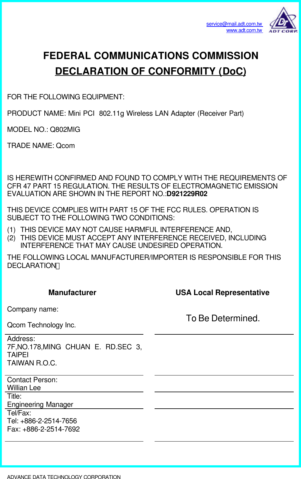 service@mail.adt.com.twwww.adt.com.twADVANCE DATA TECHNOLOGY CORPORATION              FEDERAL COMMUNICATIONS COMMISSIONDECLARATION OF CONFORMITY (DoC)FOR THE FOLLOWING EQUIPMENT:PRODUCT NAME: Mini PCI  802.11g Wireless LAN Adapter (Receiver Part)MODEL NO.: Q802MIGTRADE NAME: QcomIS HEREWITH CONFIRMED AND FOUND TO COMPLY WITH THE REQUIREMENTS OFCFR 47 PART 15 REGULATION. THE RESULTS OF ELECTROMAGNETIC EMISSIONEVALUATION ARE SHOWN IN THE REPORT NO.:D921229R02THIS DEVICE COMPLIES WITH PART 15 OF THE FCC RULES. OPERATION ISSUBJECT TO THE FOLLOWING TWO CONDITIONS:(1) THIS DEVICE MAY NOT CAUSE HARMFUL INTERFERENCE AND,(2) THIS DEVICE MUST ACCEPT ANY INTERFERENCE RECEIVED, INCLUDINGINTERFERENCE THAT MAY CAUSE UNDESIRED OPERATION.THE FOLLOWING LOCAL MANUFACTURER/IMPORTER IS RESPONSIBLE FOR THISDECLARATION：Manufacturer USA Local RepresentativeCompany name:Qcom Technology Inc. To Be Determined.Address:7F,NO.178,MING CHUAN E. RD.SEC 3,TAIPEITAIWAN R.O.C.Contact Person:Willian LeeTitle:Engineering ManagerTel/Fax:Tel: +886-2-2514-7656Fax: +886-2-2514-7692