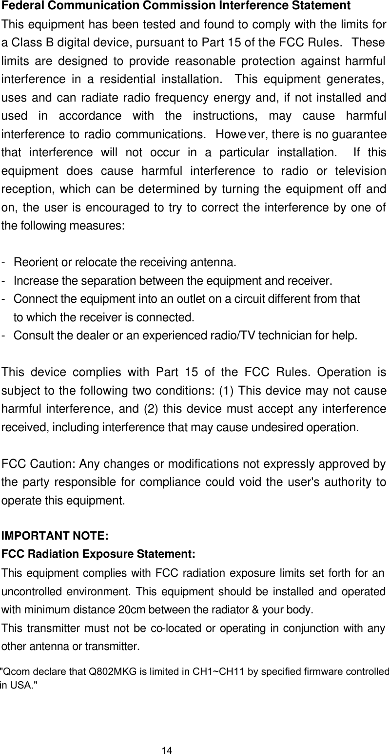  Federal Communication Commission Interference Statement This equipment has been tested and found to comply with the limits for a Class B digital device, pursuant to Part 15 of the FCC Rules.  These limits are designed to provide reasonable protection against harmful interference in a residential installation.  This equipment generates, uses and can radiate radio frequency energy and, if not installed and used in accordance with the instructions, may cause harmful interference to radio communications.  However, there is no guarantee that interference will not occur in a particular installation.  If this equipment does cause harmful interference to radio or television reception, which can be determined by turning the equipment off and on, the user is encouraged to try to correct the interference by one of the following measures:  - Reorient or relocate the receiving antenna. - Increase the separation between the equipment and receiver. - Connect the equipment into an outlet on a circuit different from that to which the receiver is connected. - Consult the dealer or an experienced radio/TV technician for help.  This device complies with Part 15 of the FCC Rules. Operation is subject to the following two conditions: (1) This device may not cause harmful interference, and (2) this device must accept any interference received, including interference that may cause undesired operation.  FCC Caution: Any changes or modifications not expressly approved by the party responsible for compliance could void the user's authority to operate this equipment.  IMPORTANT NOTE: FCC Radiation Exposure Statement: This equipment complies with FCC radiation exposure limits set forth for an uncontrolled environment. This equipment should be installed and operated with minimum distance 20cm between the radiator &amp; your body. This transmitter must not be co-located or operating in conjunction with any other antenna or transmitter. 14"Qcom declare that Q802MKG is limited in CH1~CH11 by specified firmware controlled in USA."