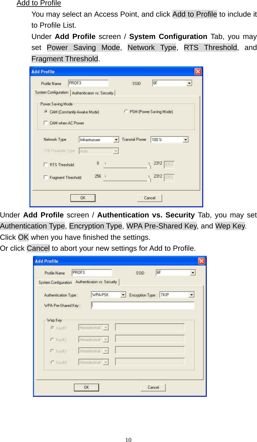  10Add to Profile You may select an Access Point, and click Add to Profile to include it to Profile List.   Under Add Profile screen / System Configuration Tab, you may set Power Saving Mode, Network Type, RTS Threshold, and Fragment Threshold.  Under Add Profile screen / Authentication vs. Security Tab, you may set Authentication Type, Encryption Type, WPA Pre-Shared Key, and Wep Key.   Click OK when you have finished the settings. Or click Cancel to abort your new settings for Add to Profile.    