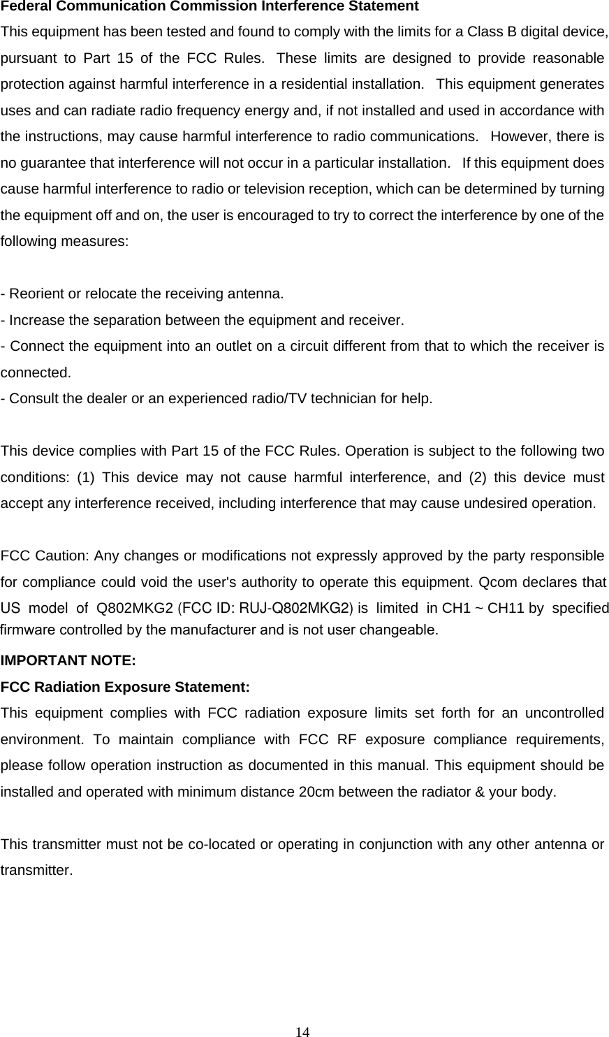  14Federal Communication Commission Interference Statement  This equipment has been tested and found to comply with the limits for a Class B digital device, pursuant to Part 15 of the FCC Rules.  These limits are designed to provide reasonable protection against harmful interference in a residential installation.   This equipment generates uses and can radiate radio frequency energy and, if not installed and used in accordance with the instructions, may cause harmful interference to radio communications.   However, there is no guarantee that interference will not occur in a particular installation.   If this equipment does cause harmful interference to radio or television reception, which can be determined by turning the equipment off and on, the user is encouraged to try to correct the interference by one of the following measures:   - Reorient or relocate the receiving antenna.  - Increase the separation between the equipment and receiver.  - Connect the equipment into an outlet on a circuit different from that to which the receiver is connected.  - Consult the dealer or an experienced radio/TV technician for help.   This device complies with Part 15 of the FCC Rules. Operation is subject to the following two conditions: (1) This device may not cause harmful interference, and (2) this device must accept any interference received, including interference that may cause undesired operation.   FCC Caution: Any changes or modifications not expressly approved by the party responsible for compliance could void the user's authority to operate this equipment. Qcom declares that US  model  of  Q802MKG2 (FCC ID: RUJ-Q802MKG2) is  limited  in CH1 ~ CH11 by  specified  IMPORTANT NOTE:  FCC Radiation Exposure Statement:  This equipment complies with FCC radiation exposure limits set forth for an uncontrolled environment. To maintain compliance with FCC RF exposure compliance requirements, please follow operation instruction as documented in this manual. This equipment should be installed and operated with minimum distance 20cm between the radiator &amp; your body.   This transmitter must not be co-located or operating in conjunction with any other antenna or transmitter.   firmware controlled by the manufacturer and is not user changeable.