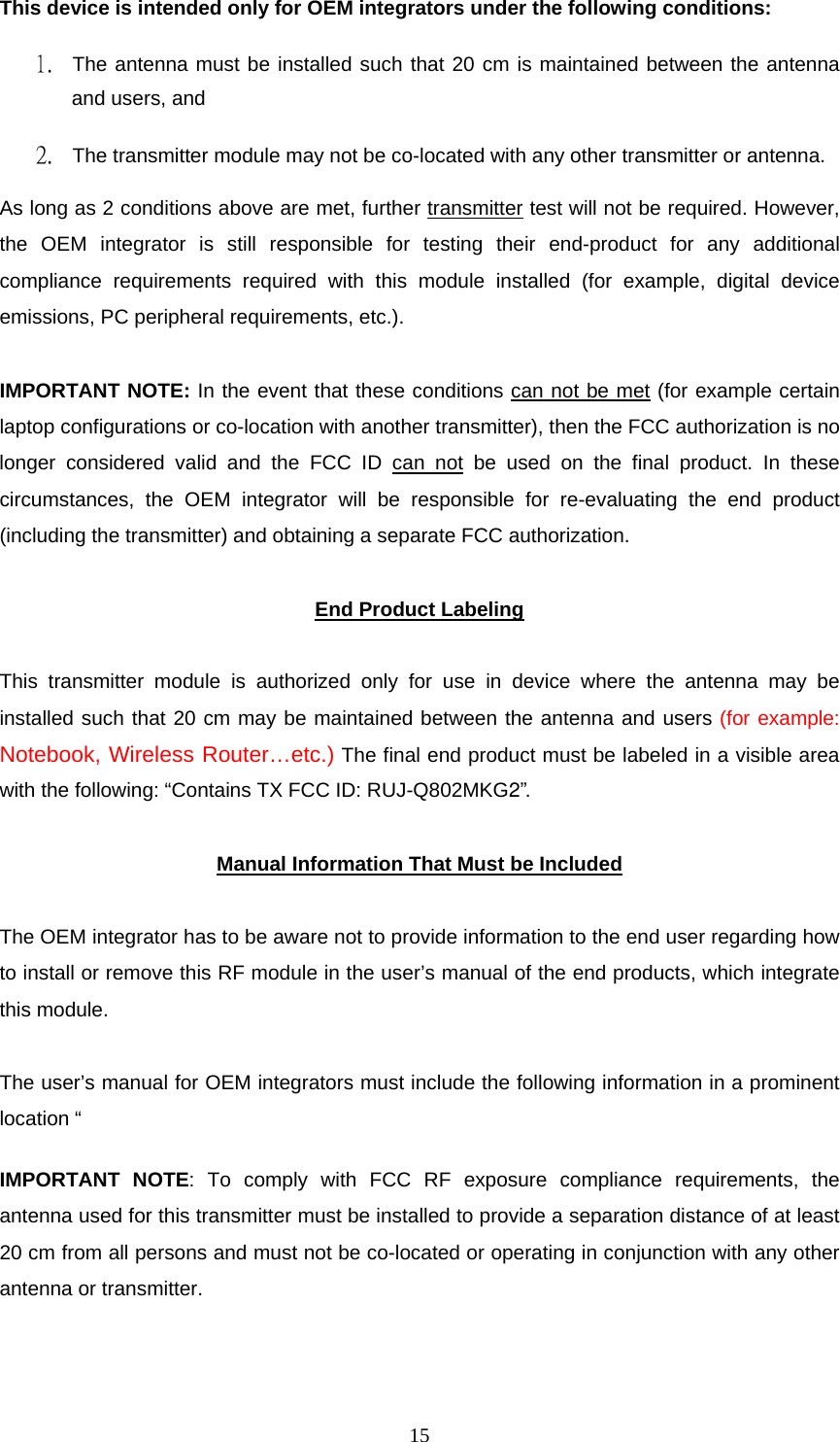  15This device is intended only for OEM integrators under the following conditions:  1. The antenna must be installed such that 20 cm is maintained between the antenna and users, and   2. The transmitter module may not be co-located with any other transmitter or antenna.  As long as 2 conditions above are met, further transmitter test will not be required. However, the OEM integrator is still responsible for testing their end-product for any additional compliance requirements required with this module installed (for example, digital device emissions, PC peripheral requirements, etc.).   IMPORTANT NOTE: In the event that these conditions can not be met (for example certain laptop configurations or co-location with another transmitter), then the FCC authorization is no longer considered valid and the FCC ID can not be used on the final product. In these circumstances, the OEM integrator will be responsible for re-evaluating the end product (including the transmitter) and obtaining a separate FCC authorization.   End Product Labeling  This transmitter module is authorized only for use in device where the antenna may be installed such that 20 cm may be maintained between the antenna and users (for example: Notebook, Wireless Router&hellip;etc.) The final end product must be labeled in a visible area with the following: &ldquo;Contains TX FCC ID: RUJ-Q802MKG2&rdquo;.   Manual Information That Must be Included  The OEM integrator has to be aware not to provide information to the end user regarding how to install or remove this RF module in the user&rsquo;s manual of the end products, which integrate this module.   The user&rsquo;s manual for OEM integrators must include the following information in a prominent location &ldquo;   IMPORTANT NOTE: To comply with FCC RF exposure compliance requirements, the antenna used for this transmitter must be installed to provide a separation distance of at least 20 cm from all persons and must not be co-located or operating in conjunction with any other antenna or transmitter.   