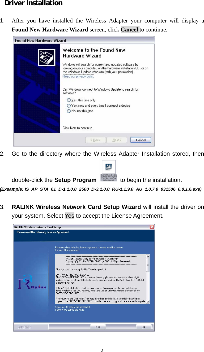  2Driver Installation  1.  After you have installed the Wireless Adapter your computer will display a Found New Hardware Wizard screen, click Cancel to continue.  2.  Go to the directory where the Wireless Adapter Installation stored, then double-click the Setup Program  to begin the installation.   (Exsample: IS_AP_STA_61_D-1.1.0.0_2500_D-3.1.0.0_RU-1.1.9.0_AU_1.0.7.0_031506_0.0.1.6.exe)  3.  RALINK Wireless Network Card Setup Wizard will install the driver on your system. Select Yes to accept the License Agreement.  