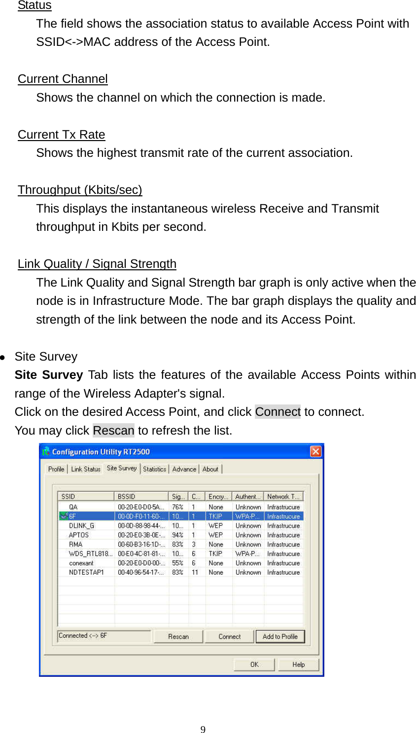  9Status The field shows the association status to available Access Point with SSID<->MAC address of the Access Point.  Current Channel Shows the channel on which the connection is made.  Current Tx Rate Shows the highest transmit rate of the current association.  Throughput (Kbits/sec) This displays the instantaneous wireless Receive and Transmit throughput in Kbits per second.    Link Quality / Signal Strength The Link Quality and Signal Strength bar graph is only active when the node is in Infrastructure Mode. The bar graph displays the quality and strength of the link between the node and its Access Point.  z Site Survey Site Survey Tab lists the features of the available Access Points within range of the Wireless Adapter's signal. Click on the desired Access Point, and click Connect to connect. You may click Rescan to refresh the list.   