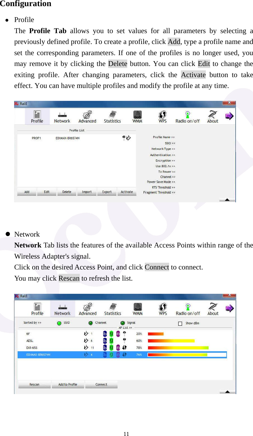 11Configuration z Profile The  Profile Tab allows you to set values for all parameters by selecting a previously defined profile. To create a profile, click Add, type a profile name and set the corresponding parameters. If one of the profiles is no longer used, you may remove it by clicking the Delete button. You can click Edit to change the exiting profile. After changing parameters, click the Activate button to take effect. You can have multiple profiles and modify the profile at any time.    z Network Network Tab lists the features of the available Access Points within range of the Wireless Adapter's signal. Click on the desired Access Point, and click Connect to connect. You may click Rescan to refresh the list.    