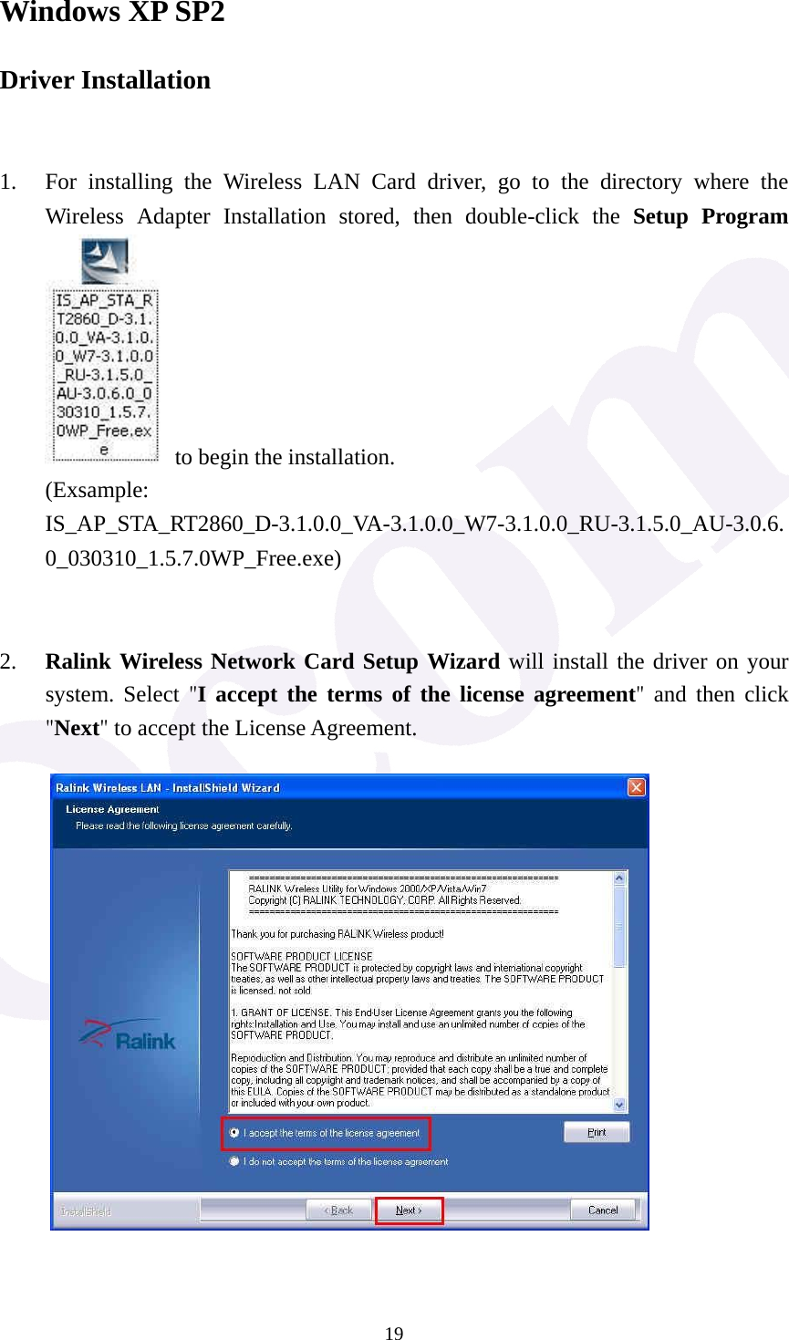  19Windows XP SP2 Driver Installation   1. For installing the Wireless LAN Card driver, go to the directory where the Wireless Adapter Installation stored, then double-click the Setup Program   to begin the installation. (Exsample: IS_AP_STA_RT2860_D-3.1.0.0_VA-3.1.0.0_W7-3.1.0.0_RU-3.1.5.0_AU-3.0.6.0_030310_1.5.7.0WP_Free.exe)   2. Ralink Wireless Network Card Setup Wizard will install the driver on your system. Select "I accept the terms of the license agreement" and then click "Next" to accept the License Agreement.   
