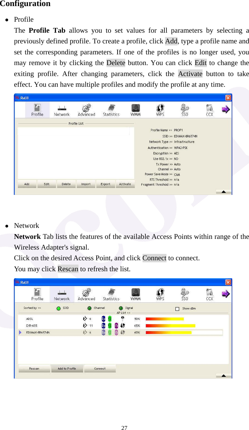  27Configuration z Profile The  Profile Tab allows you to set values for all parameters by selecting a previously defined profile. To create a profile, click Add, type a profile name and set the corresponding parameters. If one of the profiles is no longer used, you may remove it by clicking the Delete button. You can click Edit to change the exiting profile. After changing parameters, click the Activate button to take effect. You can have multiple profiles and modify the profile at any time.        z Network Network Tab lists the features of the available Access Points within range of the Wireless Adapter's signal. Click on the desired Access Point, and click Connect to connect. You may click Rescan to refresh the list.     