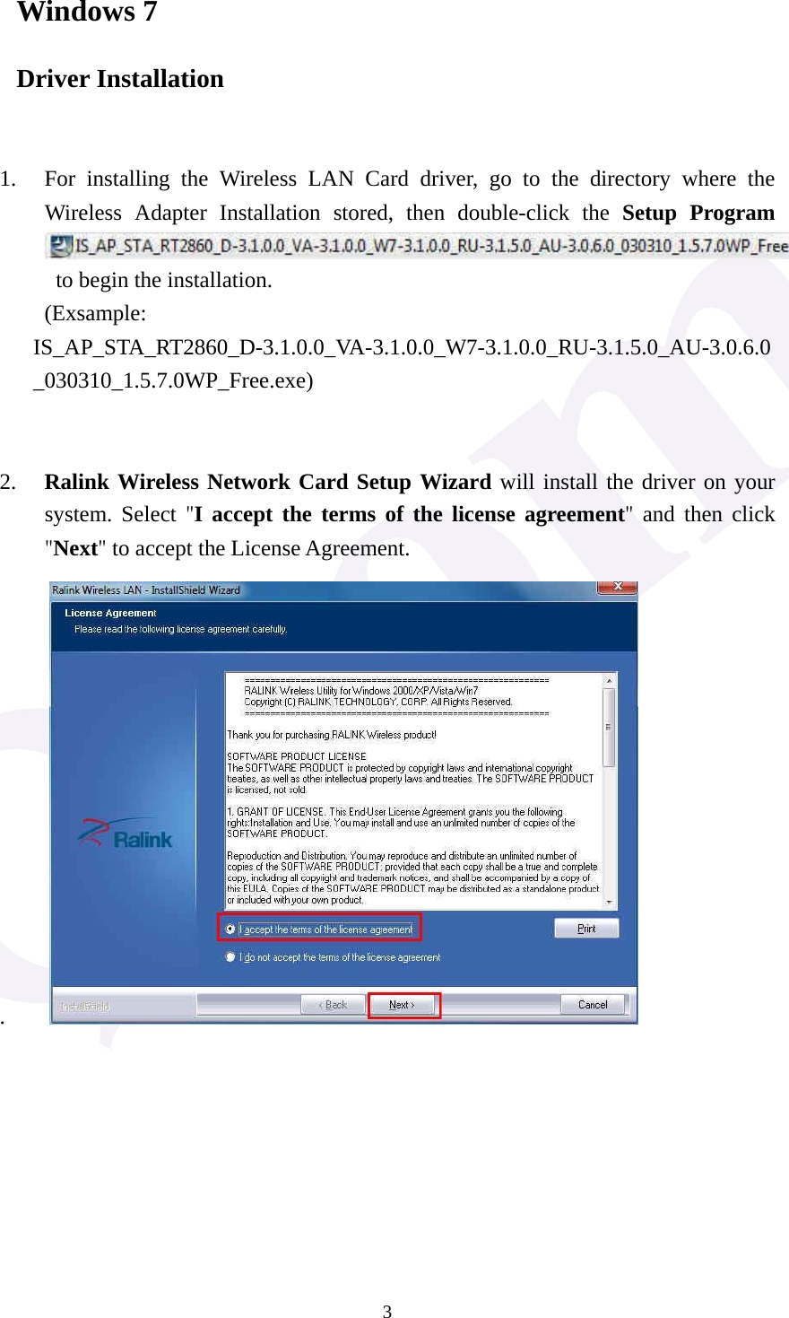  3Windows 7 Driver Installation   1. For installing the Wireless LAN Card driver, go to the directory where the Wireless Adapter Installation stored, then double-click the Setup Program  to begin the installation.     (Exsample: IS_AP_STA_RT2860_D-3.1.0.0_VA-3.1.0.0_W7-3.1.0.0_RU-3.1.5.0_AU-3.0.6.0_030310_1.5.7.0WP_Free.exe)   2. Ralink Wireless Network Card Setup Wizard will install the driver on your system. Select "I accept the terms of the license agreement" and then click "Next" to accept the License Agreement. .             